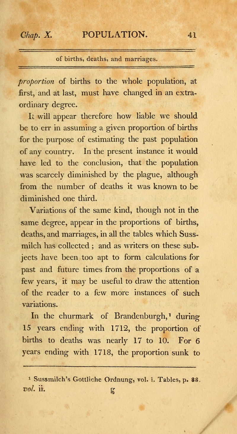 of births, deaths, and marriages. proportion of births to the whole population, at first, and at last, must have changed in an extra- ordinary degree. It will appear therefore how liable we should be to err in assuming a given proportion of births for the purpose of estimating the past population of any country. In the present instance it would have led to the conclusion, that the population was scarcely diminished by the plague, although from the number of deaths it was known to be diminished one third. Variations of the same kind, though not in the same degree, appear in the proportions of births, deaths, and marriages, in all the tables which Suss- milch has collected ; and as writers on these sub- jects have been too apt to form calculations for past and future times from the proportions of a few years, it may be useful to draw the attention of the reader to a few more instances of such variations. In the churmark of Brandenburgh, ^ during 15 years ending with 1712, the proportion of births to deaths was nearly 17 to 10. For 6 years ending with 1718, the proportion sunk to 1 Sussmilch's Gottliche Ordnung, vol. i. Tables, p. 88. vol. ii. p- 0 /