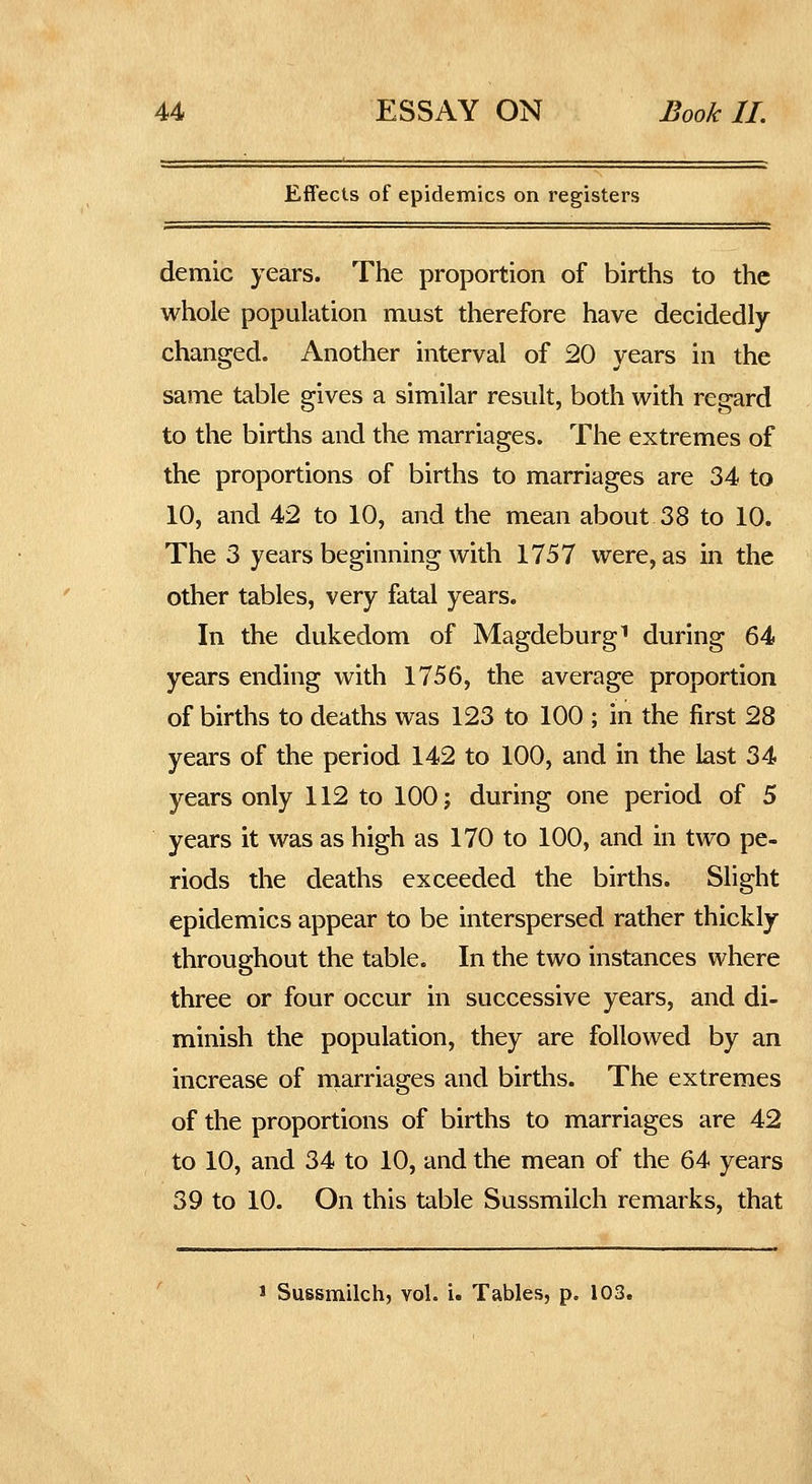 Effects of epidemics on registers demic years. The proportion of births to the whole population must therefore have decidedly- changed. Another interval of 20 years in the same table gives a similar result, both with regard to the births and the marriages. The extremes of the proportions of births to marriages are 34 to 10, and 42 to 10, and the mean about 38 to 10. The 3 years beginning with 1757 were, as in the other tables, very fatal years. In the dukedom of Magdeburg^ during 64 years ending with 1756, the average proportion of births to deaths was 123 to 100 ; in the first 28 years of the period 142 to 100, and in the last 34 years only 112 to 100; during one period of 5 years it was as high as 170 to 100, and in two pe- riods the deaths exceeded the births. Slight epidemics appear to be interspersed rather thickly throughout the table. In the two instances where three or four occur in successive years, and di- minish the population, they are followed by an increase of rnarriages and births. The extremes of the proportions of births to marriages are 42 to 10, and 34 to 10, and the mean of the 64 years 39 to 10. On this table Sussmilch remarks, that