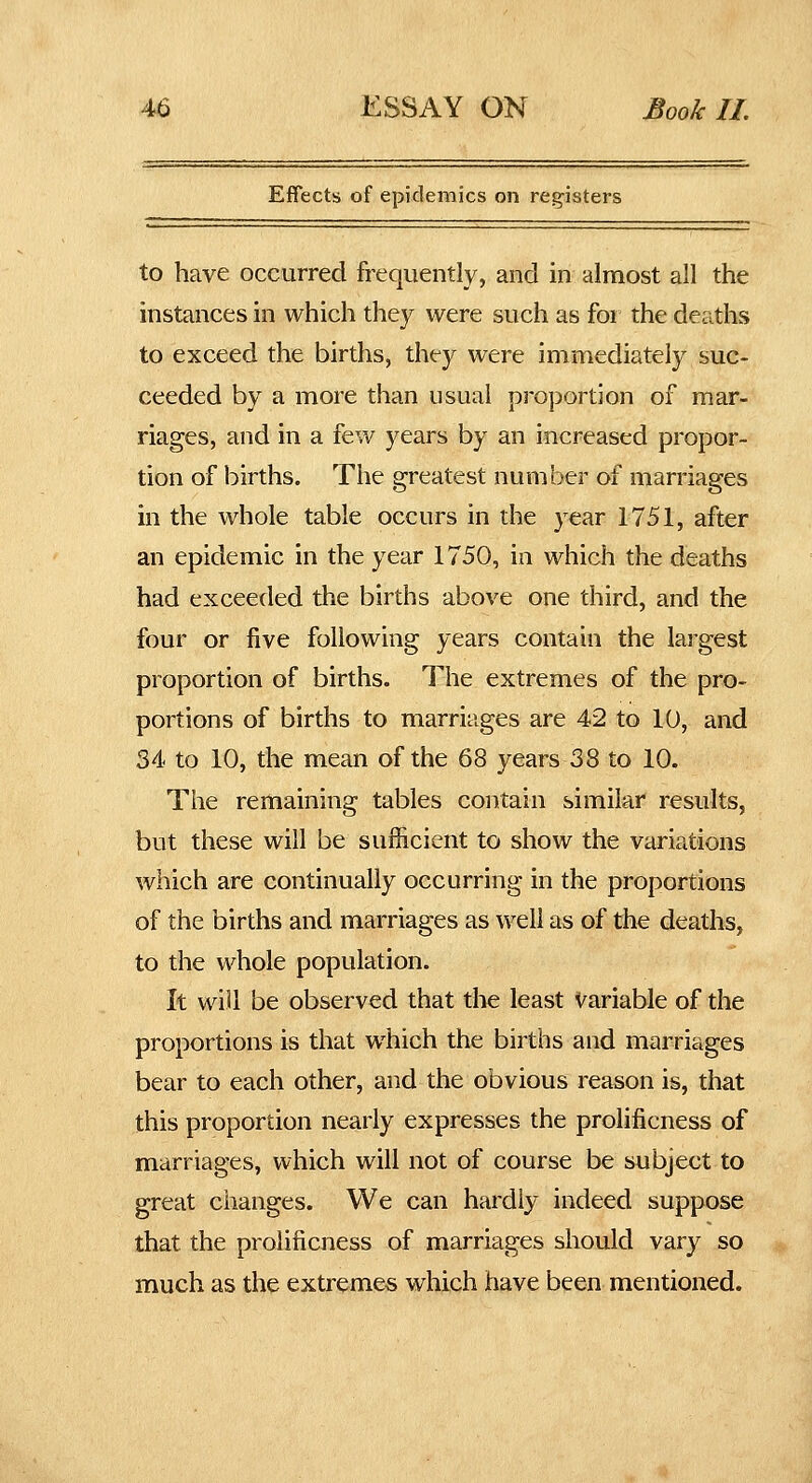 Effects of epidemics on reg-isters to have occurred frequently, and in almost all the instances in which they were such as for the deaths to exceed the births, they were immediately suc- ceeded by a more than usual proportion of mar- riages, and in a few years by an increased propor- tion of births. The greatest number of marriages in the whole table occurs in the year 1751, after an epidemic in the year 1750, in which the deaths had exceeded the births above one third, and the four or five following years contain the largest proportion of births. The extremes of the pro- portions of births to marriages are 42 to 10, and 34 to 10, the mean of the 68 years 38 to 10. The remaining tables contain similar results, but these will be sufficient to show the variations which are continually occurring in the proportions of the births and marriages as well as of the deaths, to the whole population. It will be observed that tlie least Variable of the proportions is that which the births and marriages bear to each other, and the obvious reason is, that this proportion nearly expresses the prolificness of marriages, which will not of course be subject to great changes. We can hardly indeed suppose that the prolificness of marriages should vary so much as the extremes which have been mentioned.