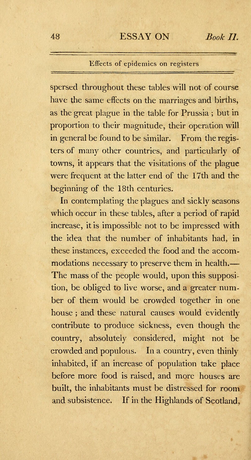 Effects of epidemics on registers Spersed throughout these tables will not of course have the same effects on the marriages and births, as the great plague in the table for Prussia ; but in proportion to their magnitude, their operation will in general be found to be similar. From the regis- ters of many other countries, and particularly of towns, it appears that the visitations of the plague were frequent at the latter end of the 17th and the beginning of the 18th centuries. In contemplating the plagues and sickly seasons which occur in these tables, after a period of rapid increase, it is impossible not to be impressed with the idea that the number of inhabitants had, in these instances, exceeded the food and the accom- modations necessary to preserve them in health.— The mass of the people would, upon this supposi- tion, be obliged to live worse, and a greater num- ber of them would be crowded together in one house ; and these natural causes would evidently contribute to produce sickness, even though the country, absolutely considered, might not be crowded and populous. In a country, even thinly inhabited, if an increase of population take place before more food is raised, and more houses are built, the inliabitants must be distressed for room and subsistence. If in the Highlands of Scotlandy