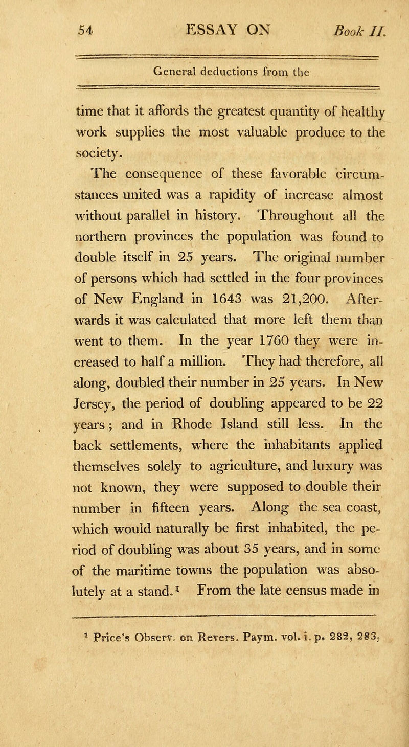 General deductions from the time that it affords the greatest quantity of healthy work supplies the most valuable produce to the society. The consequence of these favorable circum- stances united was a rapidity of increase almost without parallel in history. Throughout all the northern provinces the population was found to double itself in 25 years. The original number of persons which had settled in the four provinces of New England in 1643 was 21,200. After- wards it was calculated that more left them than went to them. In the year 1760 they were in- creased to half a million. They had therefore, all along, doubled their number in 25 years. In New Jersey, the period of doubling appeared to be 22 years; and in Rhode Island still less. In the back settlements, where the inhabitants applied themselves solely to agriculture, and luxury was not known, they were supposed to double their number in fifteen years. Along the sea coast, which would naturally be first inhabited, the pe- riod of doubling was about 35 years, and in some of the maritime towns the population was abso- lutely at a stand.* From the late census made in ^ Price'? Observ. on Revers, Paym. vol. i. p. 282, 283?