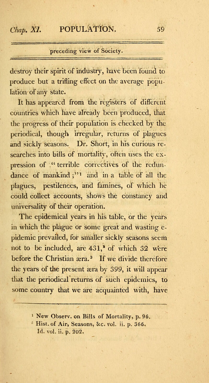 preceding view of Society. destroy their spirit of industry, have been found to produce but a trifling effect on the average popu- lation of any state. It has appeared from the registers of different countries which have already been produced, that the progress of their population is checked by the periodical, though irregular, returns of plagues and sickly seasons. Dr, Short, in his curious re- searches into bills of mortality, often uses the ex- pression of , terrible correctives of the redun- dance of mankind ;i and in a table of all the plagues, pestilences, and famines, of which he could collect accounts, shows the constancy and miiversality of their operation. The epidemical years in his table, or the years in which the plague or some great and wasting e- pidemic prevailed, for smaller sickly seasons seem not to be included, are 431, of which 32 were before the Christian cera.^ If we divide therefore the years of the present £era by 399, it will appear that the periodical returns of such epidemics, to some country that we are acquainted with, have 1 New Observ. on Bills of Mortality, p. 96. - Hist, of Air, Seasons, Stc. vol. ii. p. 366. Id. vol. ii. p, 202.