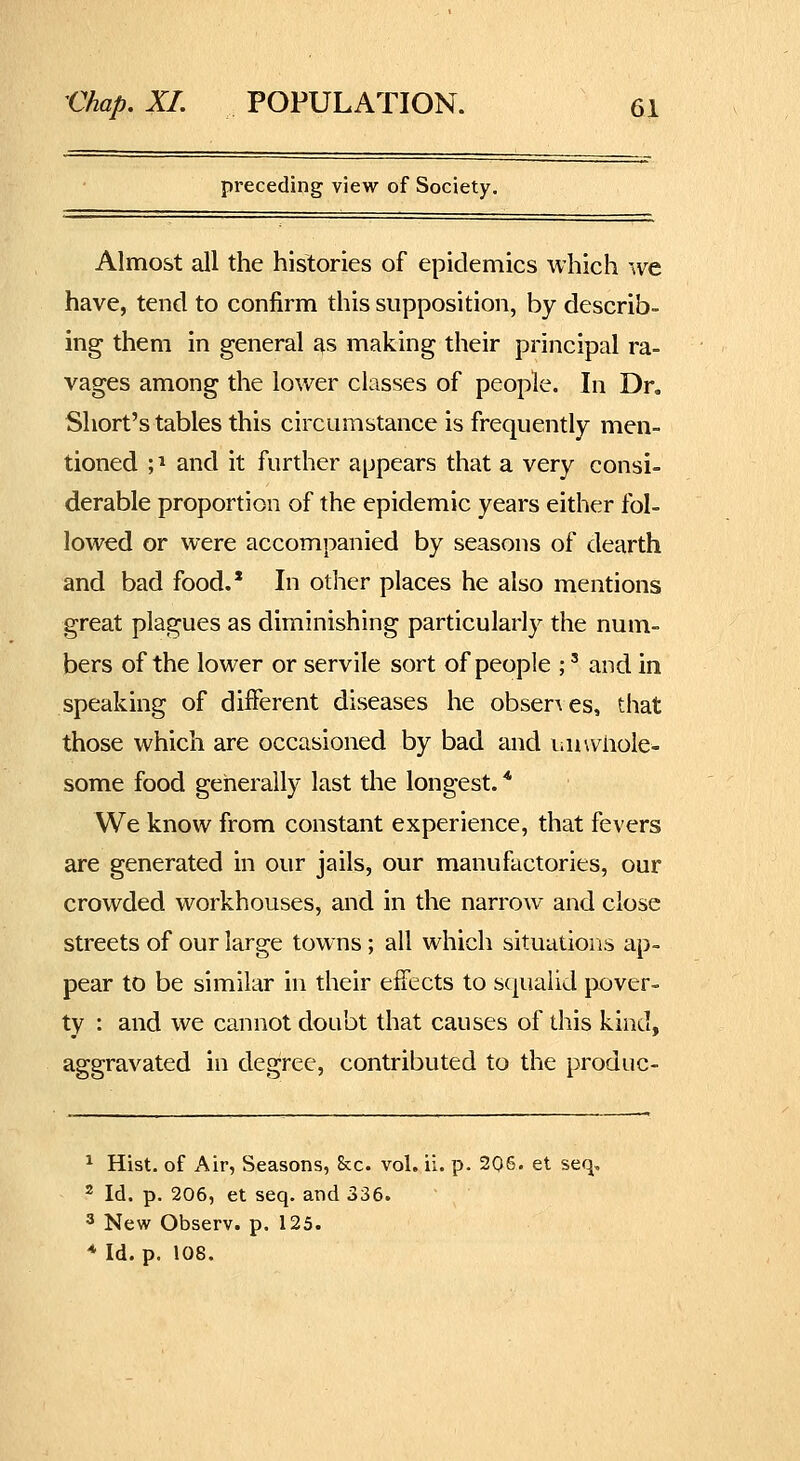 preceding view of Society. Almost all the histories of epidemics which we have, tend to confirm this supposition, by describ- ing them in general i^s making their principal ra- vages among the lower classes of people. In Dr, Short's tables this circumstance is frequently men- tioned ;i and it further appears that a very consi- derable proportion of the epidemic years either fol- lowed or were accompanied by seasons of dearth and bad food.' In other places he also mentions great plagues as diminishing particularly the num- bers of the lower or servile sort of people ;' and in speaking of different diseases he obser\es, that those which are occasioned by bad and laiwliole- some food generally last the longest. * We know from constant experience, that fevers are generated in our jails, our manufactories, our crowded workhouses, and in the narrow and close streets of our large towns; all which situations ap- pear to be similar in their effects to squalid pover- ty : and we cannot doubt that causes of this kind, aggravated in degree, contributed to the produc- ^ Hist, of Air, Seasons, Sec. vol. ii. p. 205. et seq, 2 Id. p. 206, et seq. and 336. 3 New Observ. p. 125. * Id. p. 108.