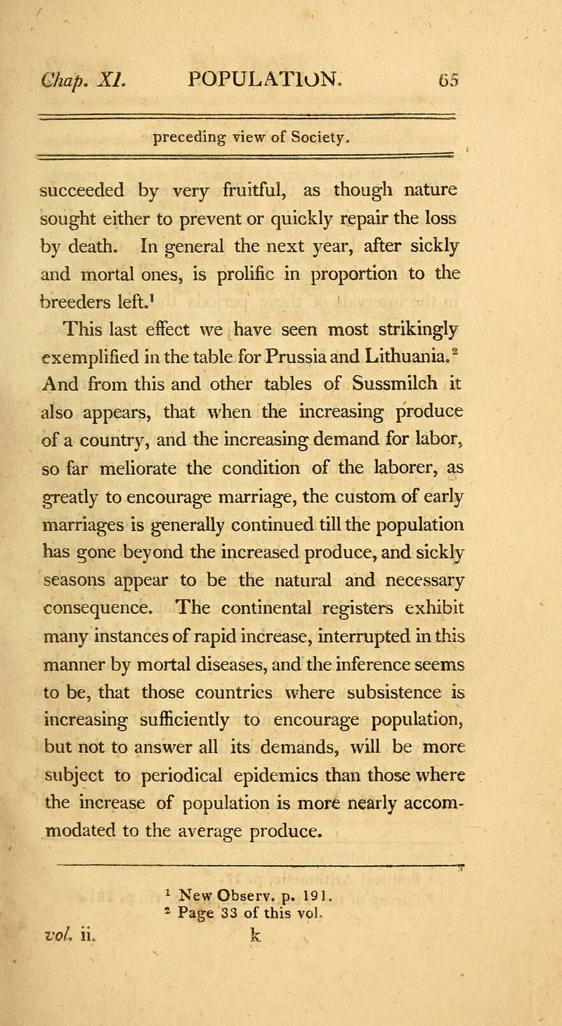 preceding view of Society. succeeded by very fruitful, as though nature sought either to prevent or quickly repair the loss by death. In general the next year, after sickly and mortal ones, is prolific in proportion to the breeders left.' ' This last effect we have seen most strikingly exemplified in the table for Prussia and Lithuania.^ And from this and other tables of Sussmilch it also appears, that when the increasing produce of a country, and the increasing demand for labor^ so far meliorate the condition of the laborer, as greatly to encourage marriage, the custom of early marriages is generally continued till the population has gone beyond the increased produce, and sickly seasons appear to be the natural and necessary consequence. The continental registers exhibit many instances of rapid increase, interrupted in this manner by mortal diseases, and the inference seems to be, that those countries where subsistence is increasing sufficiently to encourage population, but not to answer all its demands, will be more subject to periodical epidemics than those where the increase of population is more nearly accom- modated to the average produce. ^ New Observ. p. 191 ^ Page 33 of this voL vol, ii. k