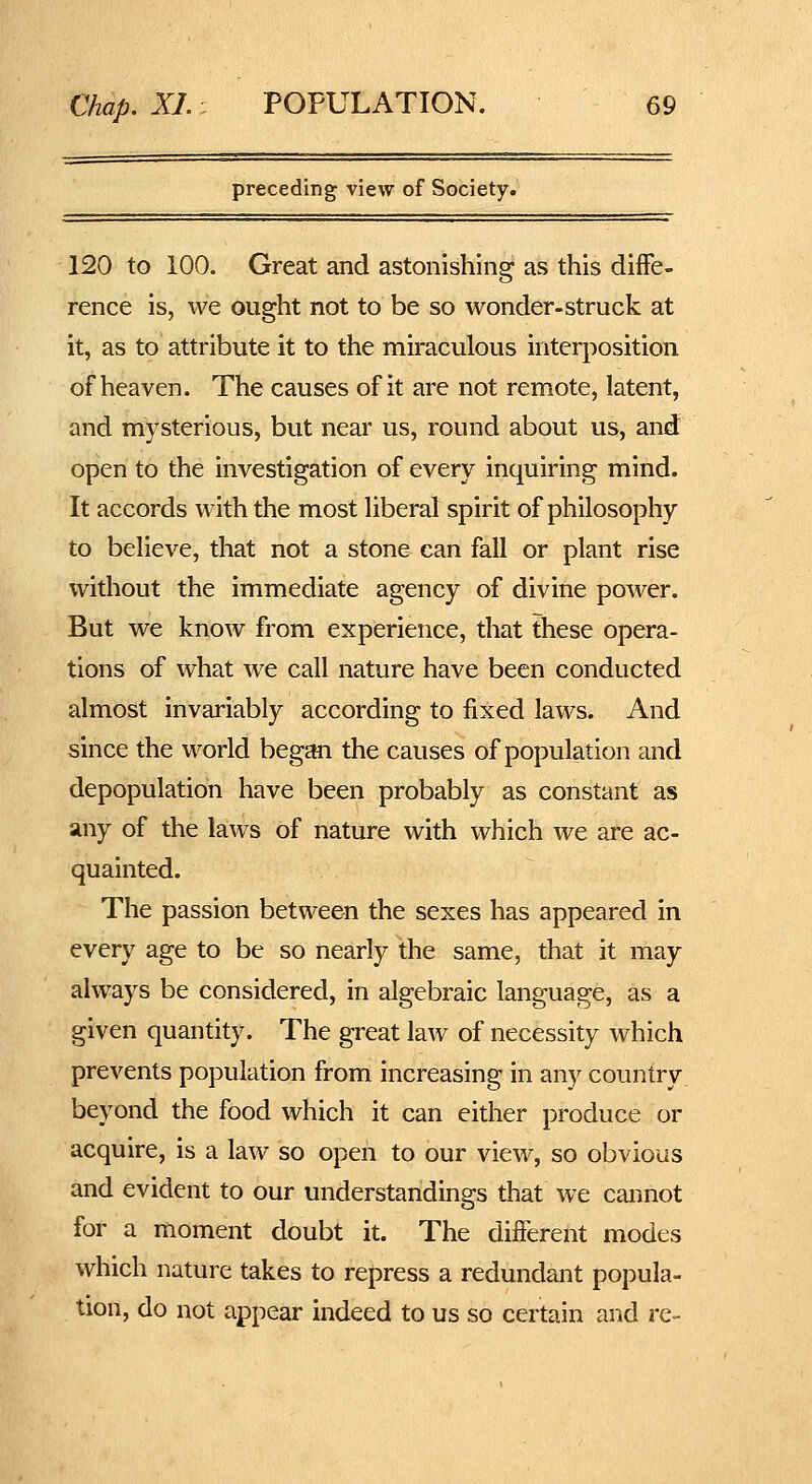 preceding view of Society. 120 to 100. Great and astonishing as this diffe- rence is, we ought not to be so wonder-struck at it, as to attribute it to the miraculous interposition of heaven. The causes of it are not remote, latent, and mysterious, but near us, round about us, and open to the investigation of every inquiring mind. It accords with the most liberal spirit of philosophy to believe, that not a stone can fall or plant rise without the immediate agency of divine power. But we know from experience, that these opera- tions of what we call nature have been conducted almost invariably according to fixed laws. And since the world began the causes of population and depopulation have been probably as constant as any of the laws of nature with which we are ac- quainted. The passion between the sexes has appeared in every age to be so nearly the same, that it may always be considered, in algebraic language, as a given quantity. The great law of necessity which prevents population from increasing in any country beyond the food which it can either produce or acquire, is a law so open to our view, so obvious and evident to our understandings that we cannot for a moment doubt it. The different modes which nature takes to repress a redundant popula- tion, do not appear indeed to us so certain and re-