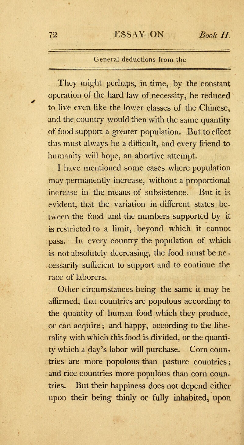 General deductions from the They might perhaps, in time, by the constant operation of the hard law of necessity, be reduced to live even like the lower classes of the Chinese, and the country would then with the same quantity of food support a greater population. But to effect this must always be a difficult, and every friend to humanity will hope, an abortive attempt. I have mentioned some cases where population may permanently increase, without a proportional increase in the means of subsistence. But it is evident, that the variation in different states be- tween the food and the numbers supported by it is restricted to a limit, beyond which it cannot pass. In every country the population of which is not absolutely decreasing, the food must be ne - cessarily sufficient to support and to continue the race of laborers. Other circumstances being the same it may be affirmed, that countries are populous according to the quantity of human food which they produce, or can acquire; and happy, according to the libe- rality with which this food is divided, or the quanti- ty which a day's labor will purchase. Corn coun- tries are more populous than pasture countries; and rice countries more populous than corn coun- tries. But their happiness does not depend either upon their being thinly or fully inhabited, upon