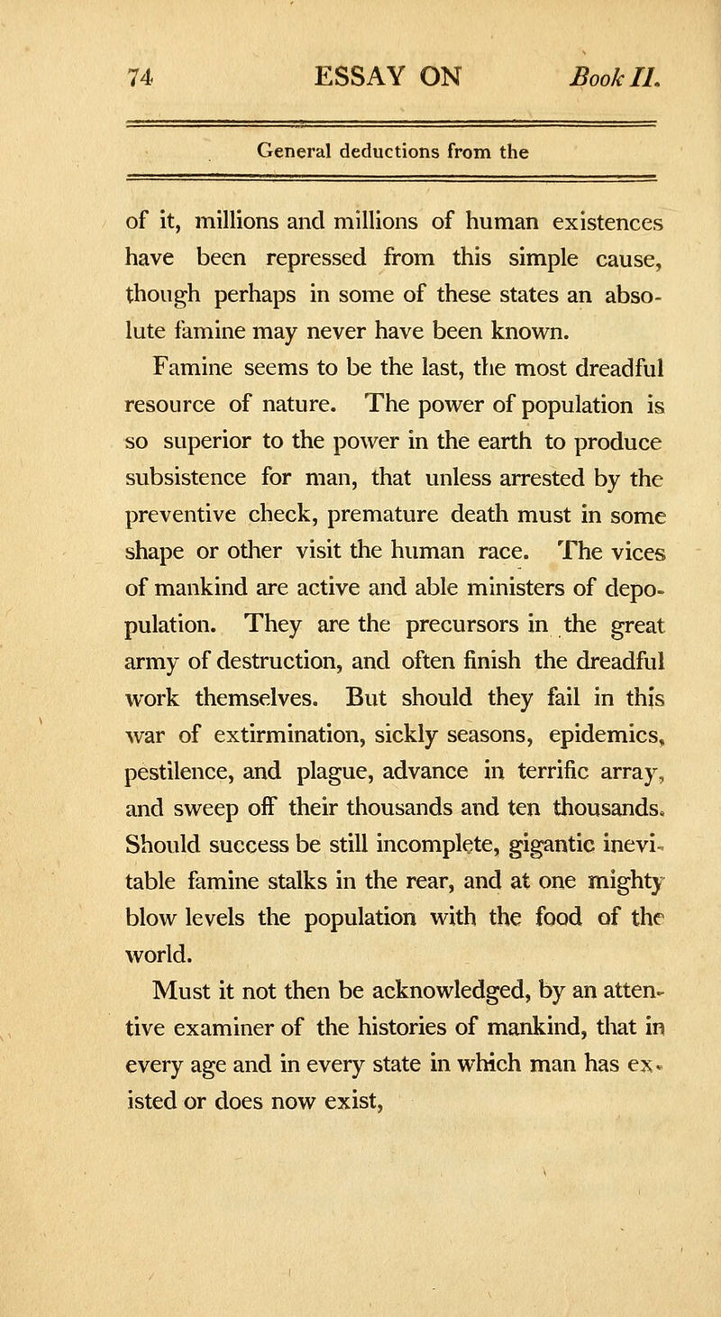 General deductions from the of it, millions and millions of human existences have been repressed from this simple cause, though perhaps in some of these states an abso- lute famine may never have been known. Famine seems to be the last, the most dreadful resource of nature. The power of population is so superior to the power in the earth to produce subsistence for man, that unless arrested by the preventive check, premature death must in some shape or other visit the human race. The vices of mankind are active and able ministers of depo- pulation. They are the precursors in the great army of destruction, and often finish the dreadful work themselves. But should they fail in this war of extirmination, sickly seasons, epidemics, pestilence, and plague, advance in terrific array, and sweep off their thousands and ten thousands. Should success be still incomplete, gigantic inevi- table famine stalks in the rear, and at one mighty blow levels the population with the food of the world. Must it not then be acknowledged, by an atten- tive examiner of the histories of mankind, that in every age and in every state in which man has ex* isted or does now exist.