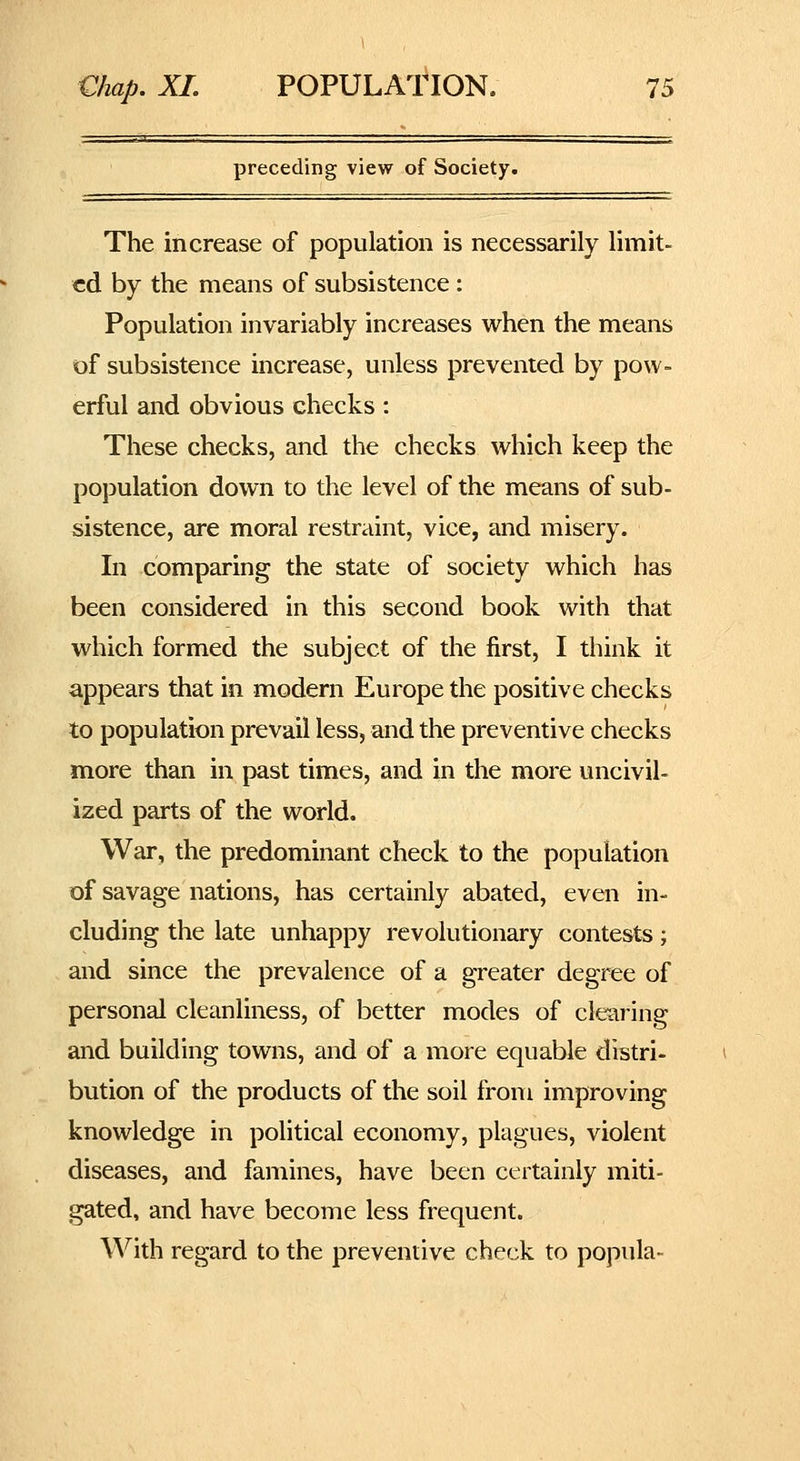 preceding view of Society. The increase of population is necessarily limit- ed by the means of subsistence : Population invariably increases when the means of subsistence increase, unless prevented by pow- erful and obvious checks: These checks, and the checks which keep the population down to the level of the means of sub- sistence, are moral restraint, vice, and misery. In comparing the state of society which has been considered in this second book with that which formed the subject of the first, I think it appears that in modern Europe the positive checks to population prevail less, and the preventive checks more than in past times, and in the more uncivil- ized parts of the world. War, the predominant check to the population of savage nations, has certainly abated, even in- cluding the late unhappy revolutionary contests; and since the prevalence of a greater degree of personal cleanliness, of better modes of clearing and building towns, and of a more equable distri- bution of the products of the soil from improving knowledge in political economy, plagues, violent diseases, and famines, have been certainly miti- gated, and have become less frequent. With regard to the preventive check to popula-