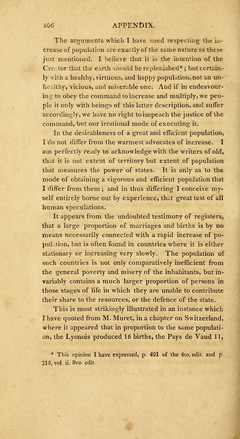 The arguments which I have used respecting the iii crease of population are exactly of the same nature as these just mentioned. I believe that it is the intention of the Cre. tor that the earth snould be replenished* ; but certain- ly nith a healthy, virtuous, and happy population, not an un- healthy, vicious, and miserable one. And if in endeavour- ing to obey the commiand to increase and multiply, we peo- ple it only with beings of this latter description, and suffer accordingly, we have no right to impeach the justice of the command, but our irrational mode of executing it. In the desirableness of a great and efhcierit population, I do not differ from the warmest advocates of increase. I am perfectly ready to acknowledge with the writers of old, that it is not extent of territory but extent of population that measures the power of states. It is only as to the mode of obtaining a vigorous and efficient population that I differ from them; and in thus differing I conceive my- self entirely borne out by experience, that great test of all human speculations. It appears from the undoubted testimony of registers, that a large proportion of marriages and births is by no means necessarily connected with a rapid increase of po- pul tion, but is often found in countries where it is either stationary or increasing very slowly. The population of such countries is not only comparatively inefficient from, the general poverty and misery of the inhabitants, but in- variably contains a much larger proportion of persons in those stages of life in which they are unable to contribute their share to the resources, or the defence of the state. This is most strikingly illustrated in an instance which I have quoted from M. Muret, in a chapter on Switzerland, where it appeared that in proportion to the same populati- on, the Lyonois produced 16 births, the Pays de Vaud 11, * This opinion I have expressed, p. 491 of the 4to. edit, and p. 315, vol. ii, 8vo. edit.