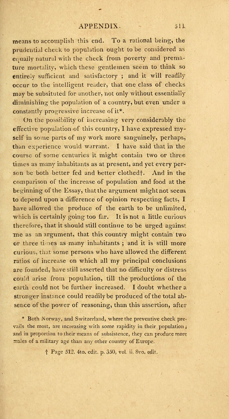 means to accomplish this end. To a rational being, the prudentia.] check to population ought to be considered as equally natural with the check from poverty and prema- ture mortality, which these gentlemen seem to think so entirely sufficient and satisfactory ; and it will readily occur to the intelligent reader, that one class of checks may be subsituted for another, not only without essentially diminishing the population of a country, but even under a constantly progressive increase of it*. On the possibility of increasing very considerably the effective population of this country, I have expressed my- self in some parts of my work more sanguinely, perhaps, than experience would warrant. I have said that in the course of some centuries it might contain two or three times as many inhabitants as at present, and yet every per- son be both better fed and better clothedf. And in the comparison of the inci'ease of population and food at the beginning of the Essay, that the argument mightnot seem to depend upon a difference of opinion respecting facts, I have allowed the produce of the earth to be unlimited, which is certainly going too far. It is not a little curious therefore, that it should still continue to be urged against Tne as an argument, that this country might contain two or three ti: les as many inhabitants ; and it is still more curious, that some persons who have allowed the different ratios of increase on which all my pi'incipal conclusions are founded, have still asserted that no difficulty or distress could arise from population, till the productions of the earth could not be further increased. I doubt whether a stronger instance could readily be produced of the total ab- sence of the power of reasoning, than this assertion, after * Both I\ orway, and Switzerland, where the preventive check pre- vails the most, are increasing with some rapidity in their population; and in proportion to their means of subsistence, they can produce more males of a military age than any other country of Europe.