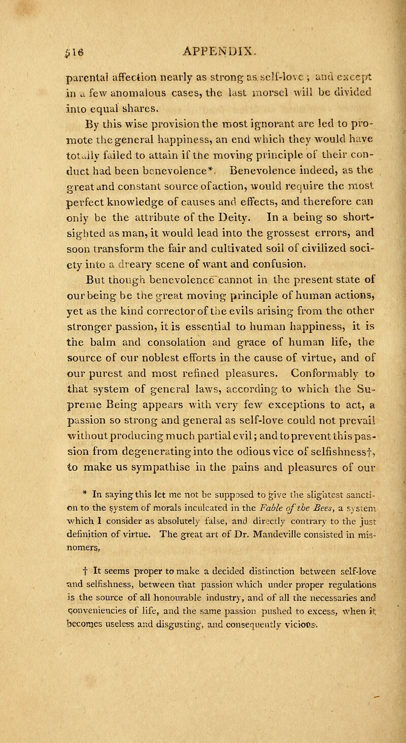 parental affection nearly as strong as scli-lovc ; and eiiccpt in u few anomalous cases, the last morsel Avill be divided into equal shares. By this wise provision the most ignoi-ant are led to pi'o- niote the general happiness, an end which they would have totally failed to attain if the moving principle of their con- duct had been benevolence*. Benevolence indeed, as the great and constant source of action, would require the most perfect knowledge of causes and effects, and therefore can only be the attribute of the Deity. In a being so short- sighted as man, it would lead into the grossest errors, and soon transform the fair and cultivated soil of civilized soci- ety into a dreary scene of want and confusion. But though benevolence'cannot in the present state of our being be the great moving principle of human actions, yet as the kind corrector of the evils arising fi-om the other Stronger passion, it is essential to human happiness, it is the balnm and consolation and grace of human life, the source of our noblest efforts in the cause of virtue, and of our purest and most refined pleasures. Confbrmably to that system of general laws, according to which the Su- preme Being appears with very few exceptions to act, a passion so strong and general as self-love could not prevail without producing much partial evil; and to prevent this pas- sion from degenerating into the odious vice of selfishnessf, to make us sympathise in the pains and pleasures of our * In saying this let me not be supposed to give the sligiitest sancti- on to the system of morals inculcated in the Fable of the Bees, a system which I consider as absolutely false, and directly contrary to the just definition of virtue. The great art of Dr. Mandeville consisted in mis* nomers, f It seems proper to make a decided distinction between self-love and selfishness, between that passion which under proper regulations is the source of all honourable industry, and of all the necessaries and Qonveniencies of life, and the same passion pushed to excess, when it; beconjes useless and disgusting, and consequently viciotisv