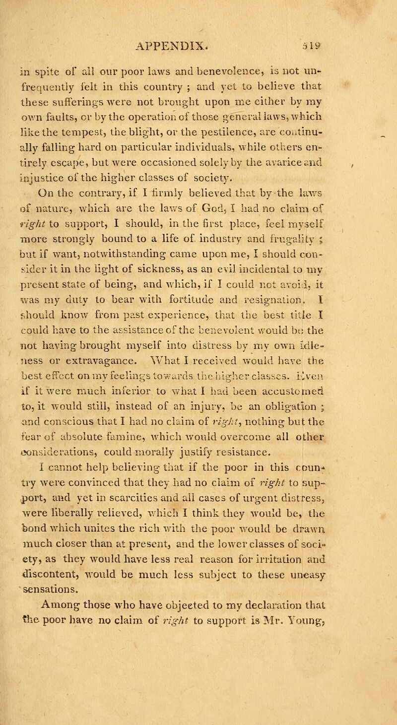 in spite oF all our poor laws and benevolence, is not un- frequently ielt in this country ; and yet to believe that these sufferings were not brought upon me either by my ov.'n faults, or by the operation of those generaliaws, which like the tempest, the blight, or the pestilence, are continu- ally falling hard on particular individuals, while others en- tirely escape, but were occasioned solely by the avarice and injustice of the higher classes of society. On the contrary, if I iirmly believed that by the havs of nature, which are the lav/s of God, I had no claim of right to support, I should, in the first place, feel myxelf more strongly bound to a life of industry and frugality i but if want, notwithstanding came upon me, I should con- sider it in the light of sickness, as an evil incidental to my present state of being, and which, if I could not avoid, it was my duty to bear with fortitude and resignation. I l^hould know from past experience, that the best title I could have to the assistance of the benevolent would bt; the not having brought myself into distress by my own Idle- ness or extravagance. What I received would have the best effect on my feelings towards tlic lilgher classes. Liven if it were much inferior to what I had been accustomed to, it would still, instead of an injury, be an obligation ; and conscious that I had no claim of rigJit., nothing but the fear of absolute famine, which would overcome all other eonsiderations, could morally justify resistance. I cannot help believing that if the poor in this coun-' try were convinced that they had no claim of right to sup- port, ai^d yet in scarcities and all cases of urgent distress, were liberally relieved, which I think they would be, the bond which unites the rich with the poor would be drawn much closer than at present, and the lower classes of soci» ety, as they would have less real reason for irritation and discontent, would be much less subject to these uneasy ' sensations. Among those who have objeeted to my declaration that the poor have no claim of right to support is ]Mr. Young,