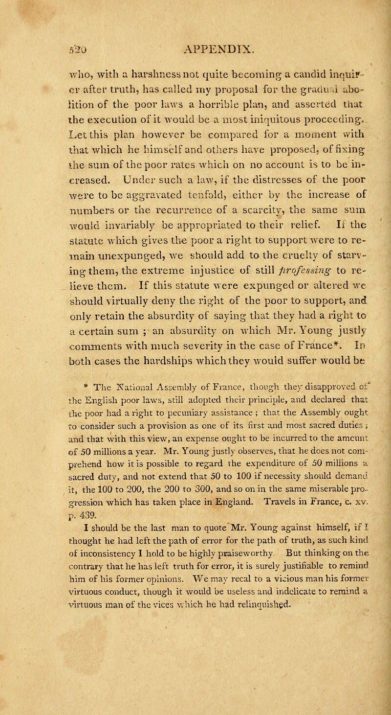 who, with a harshness not quite becoming a candid inquiy- ev after truth, has called my proposal for the gradual abo- lition of the poor laws a horrible plan, and asserted that the execution of it would be a most iniquitous proceeding. Let this plan however be compared for a moment with that which he himself and others have proposed, of fixing the sum of the poor rates which on no account is to be in- creased. Under such a law, if the distresses of the poor were to be aggravated tenfold, either by the increase of numbers or the recurrence of a scarcity, the same sum would invariably be appropriated to their relief. If the statute which gives the poor a right to support were to re- main unexpunged, we should add to the cruelty of starv- ing them, the extreme injustice of still firofessing to re- lieve them. If this statute were expunged or altered wc should virtually deny the right of the poor to support, and only retain the absurdity of saying that they had a right to a certain sum ; an absurdity on which Mr, Young justly comments with much severity in the case of France*. In both cases the hardships which they would suiFer would be * The I'^ational Assembly of France, though they disapproved oi^ the English poor laws, still adopted their principle, and declared that the poor had a right to pecuniary a^ssistance ; that tlie Assembly ought to consider such a provision as one of its first and most sacred duties ; and that with this view, an expense ought to be incurred to the amount of 50 milUons a year. Mr. Young justly observes, that he does not com- prehend how it is possible to regard the expenditure of 50 millions y. sacred duty, and not extend that 50 to 100 if necessity should demanu it, the 100 to 200, the 200 to 300, and so on in the same miserable pro- gression which has taken place in England. Travels in France, c. xv, p. 439. I should be the last man to quote Mr. Young against himself, if J. thought he had left the path of error for the path of truth, as such kind of inconsistency I hold to be highly praiseworthy But thinking on the contrary tliat he has left truth for error, it is surely justifiable to remind him of his former opinions. We may recal to a vicious man his former virtuous conduct, tliough it would be useless and indelicate to remind n. Vntuous man of the vices v.^hich he had relinquished.