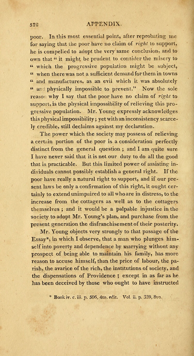 poor. In this most essentUil point, after reprobatins;^ me for saying that the poor have no claim of right to support, he is compelled to adopt the very same conclusion, and to own that  it might be prudent to consider the misery to  which the progressive population might be subject,  when there was not a sufficient demand for them in towns  and manuffictures, as an evil which it was absolutely  an J physically impossible to prevent. Now the sole reasor: why I say that the poor have no claim of right to support, is the physical impossibility of relieving this pro- gressive population. Mr. Young expressly acknowledges this physical impossibility; yet with an inconsistency scarce- ly credible, still declaims against my declaration. The power which the society may possess of relieving a certfiin portion of the poor is a consideration perfectly distinct from the general question ; and I am quite sure I have never said that it is not our duty to do all the good that is practicable. But this limited power of assisting in- dividuals cannot possibly establish a general right. If the poor have really a natural right to support, and if our pre- sent laws be only a confirmation of this right, it ought cer- tainly to extend unimpaired to all who are in distress, to the increase from the cottagers as well as to the cottagers themselves ; and it would be a palpable injustice in the society to adopt Mr. Young's plan, and purchase from the present generation the disfranchisement of thei^* posterity. Mr. Young objects very strongly to that passage of the Essay*, in which I observe, that a man who plunges him- self into poverty and dependence by marrying without any prospect of being able to maintain his family, has more reason to accuse himself, than the price of labour, the pa- rish, the avarice of the rich, the institutions of society, and the dispensations of Providence ; except in as far as he has been deceived by those who ought to have instructed * Bookiv. c. iii. p. 506, 4to. edit. Vol. ii. p. 339, 8vo.