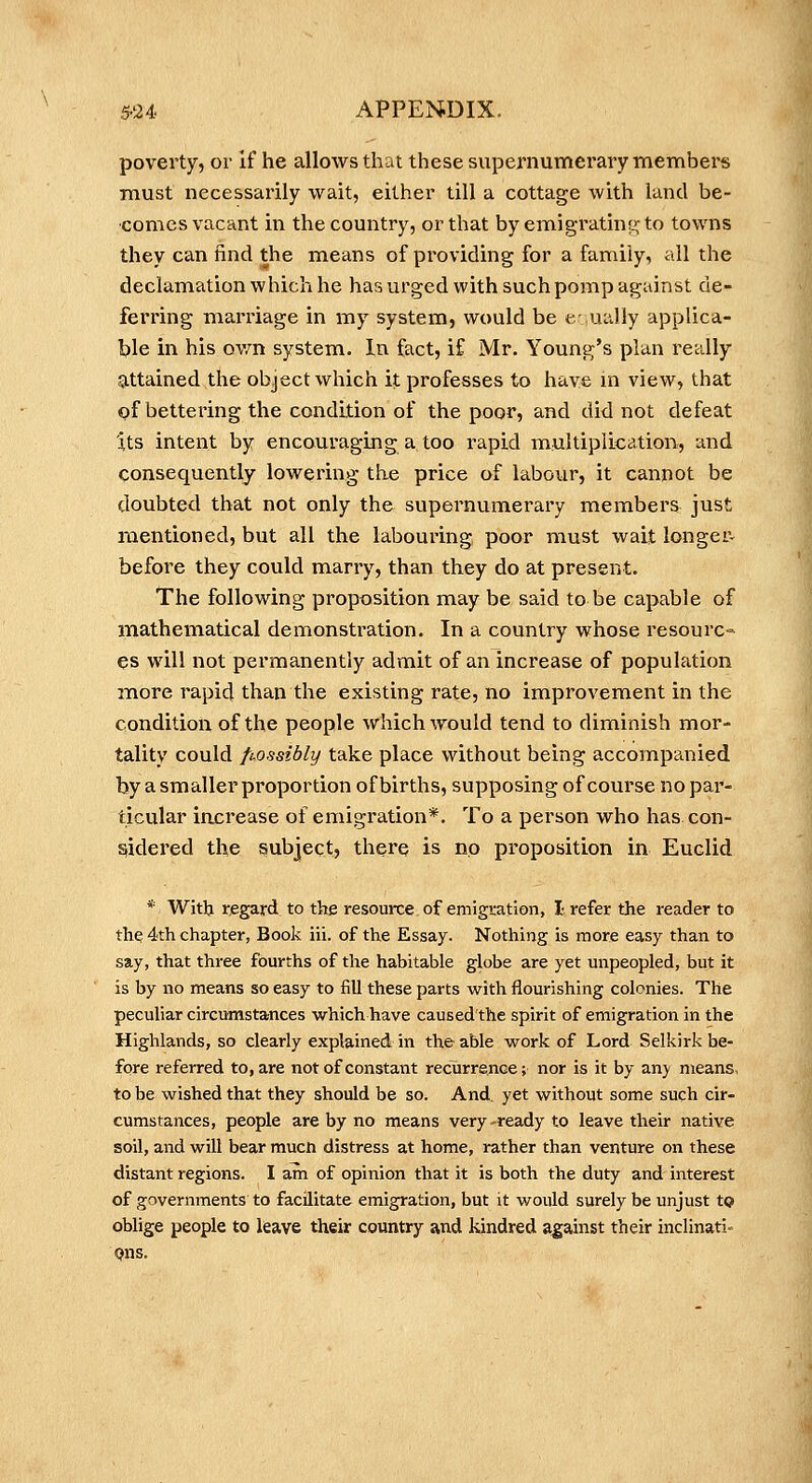 5-24. APPENDIX. poverty, or If he allows that these supernumerary members must necessarily wait, either till a cottage with land be- comes vacant in the country, or that by emigratiny; to towns they can find the means of providing for a family, all the declamation which he has urged with such pomp against de- ferring mai'riage in my system, would be cually applica- ble in his o-wn system. In fact, if Mr. Young's plan really attained the object which it professes to have in view, that pf bettering the condition of the poor, and did not defeat Its intent by encoui'aging a too rapid multiplication, and consequently lowering the price of labour, it cannot be doubted that not only the supernumerary members just mentioned, but all the labouring poor must wait longer- before they could marry, than they do at present. The following proposition may be said to be capable of mathematical demonstration. In a country whose resourc- es will not permanently admit of an increase of population more rapid than the existing rate, no improvement in the condition of the people which would tend to diminish mor- tality could fi-ossibly take place without being accompanied by a smaller proportion of births, supposing of course no par- ticular increase of emigration*. To a person who has con- sidered the subject, there is no proposition in Euclid * With regard to the resource of emigration, I refer the reader to the 4th chapter, Book iii. of the Essay. Nothing is more easy than to say, that three fourths of the habitable globe are yet unpeopled, but it is by no means so easy to fill these parts with flourishing colonies. The peculiar circumstances which have caused'the spirit of emigration in the Highlands, so clearly explained in the able work of Lord Selkirk be- fore referred to, are not of constant recurrence; nor is it by an}' means, to be wished that they should be so. And. yet without some such cir- cumstances, people are by no means very-ready to leave their native soil, and will bear mucn distress at home, rather than venture on these distant regions. I am of opinion that it is both the duty and interest of governments to facilitate emigration, but it would surely be unjust to oblige people to leave their country and kindred against their inclinati- Qns.