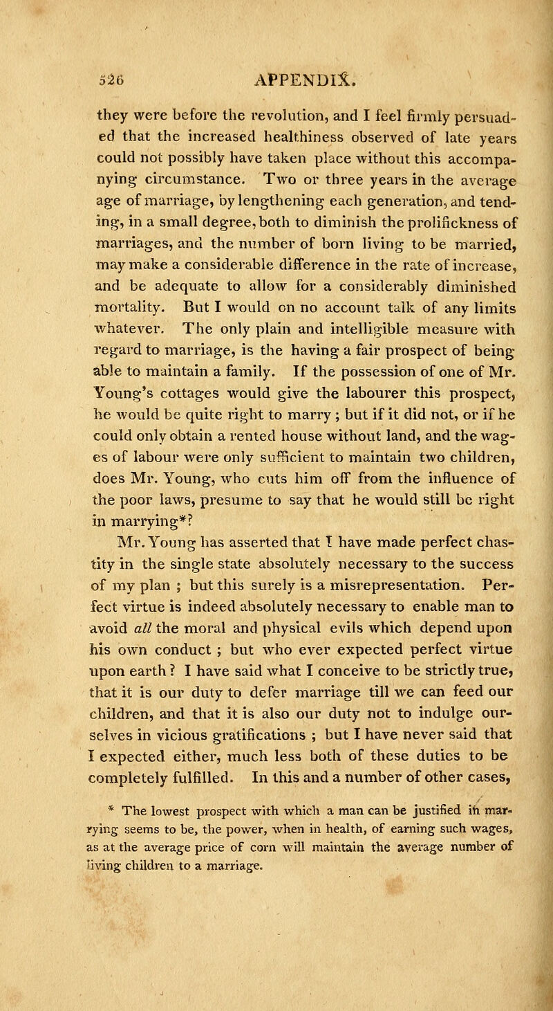 they were before the revolution, and I feel firmly persuad- ed that the increased healthiness observed of late years could not possibly have taken place vi^ithout this accompa- nying circumstance. Two or three years in the average age of marriage, by lengthening each generation, and tend- ing, in a small degree, both to diminish the prolinckness of marriages, and the number of born living to be married, may make a considerable difference in the rate of increase, and be adequate to allow for a considerably diminished mortality. But I would on no account talk of any limits whatever. The only plain and intelligible measure with regard to marriage, is the having a fair prospect of being able to maintain a family. If the possession of one of Mr. Young's cottages would give the labourer this prospect, he would be quite right to marry ; but if it did not, or if he could only obtain a rented house without land, and the wag- es of labour were only sufficient to maintain two children, does Mr. Young, who cuts him off from the influence of the poor laws, presume to say that he would still be right in marrying*? Mr. Young has asserted that I have made perfect chas- tity in the single state absolutely necessary to the success of my plan ; but this surely is a misrepresentation. Per- fect virtue is indeed absolutely necessary to enable man to avoid all the moral and physical evils which depend upon his own conduct ; but who ever expected perfect virtue upon earth ? I have said what I conceive to be strictly true, that it is our duty to defer marriage till we can feed our children, and that it is also our duty not to indulge our- selves in vicious gratifications ; but I have never said that I expected either, much less both of these duties to be completely fulfilled. In this and a number of other cases, * The lowest prospect with which a man can be justified in mar- rying seems to be, the power, when in health, of earning such wages, as at the average price of corn will maintain the average number of living children to a marriage.