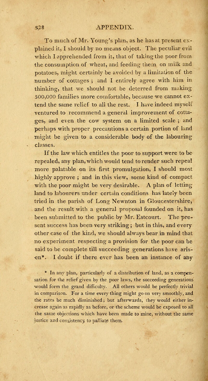 To much of Mr. Young's plan, as he has at present cx- plamed it, I should by no means object. The peculiar evil which I apprehended from it, that of taking the poor from the consumption of wheat, and feeding them on miik and potatoes, might certainly be avoided by a limitation of the number of cottages ; and I entirely agree with him in thinking, that we should not be deterred from making 500,000 families more comfortable, because we cannot ex- tend the same relief to all the rest. I have indeed myself ventured to recommend a general improvement of cotta- ges, and even the cow system on a limited scale ; and perhaps with proper precautions a certain portion of land might be given to a considerable body of the labouring classes. If the law which entitles the poor to support were to be repealed, any plan, which would tend to render such repeal Kiore palatable on its first promulgation, I should most highly approve ; and in this view, some kind of compact vath the poor might be very desirable. A plan of letting land to labourers under certain conditions has lately been tried in the parish of Long Newnton in Gloucestershire, and the result with a general proposal founded on it, has been submitted to the public by Mr. Estcourt. The pre- sent success has been very striking; but in this, and every other case of the kind, we should always bear in mind that no expei'iment respecting a provision for the poor can be said to be complete till succeeding generations have aris- en*. I doubt if there ever has been an instance of any * In any plan, particularly of a distribution of land, as a compen- sation for th£ relief given by the poor laws, the succeeding generations would form the grand difficulty. All others would be perfectly trivial in comparison. For a time every thing might go on very smoothly, and the rates be much diminished; but afterwards, they would either in- crease again as rapidly as before, or the scheme would be exposed to all the same objections v/hich have been made to mine, without the same justice and consiistencjf to palliate theni.