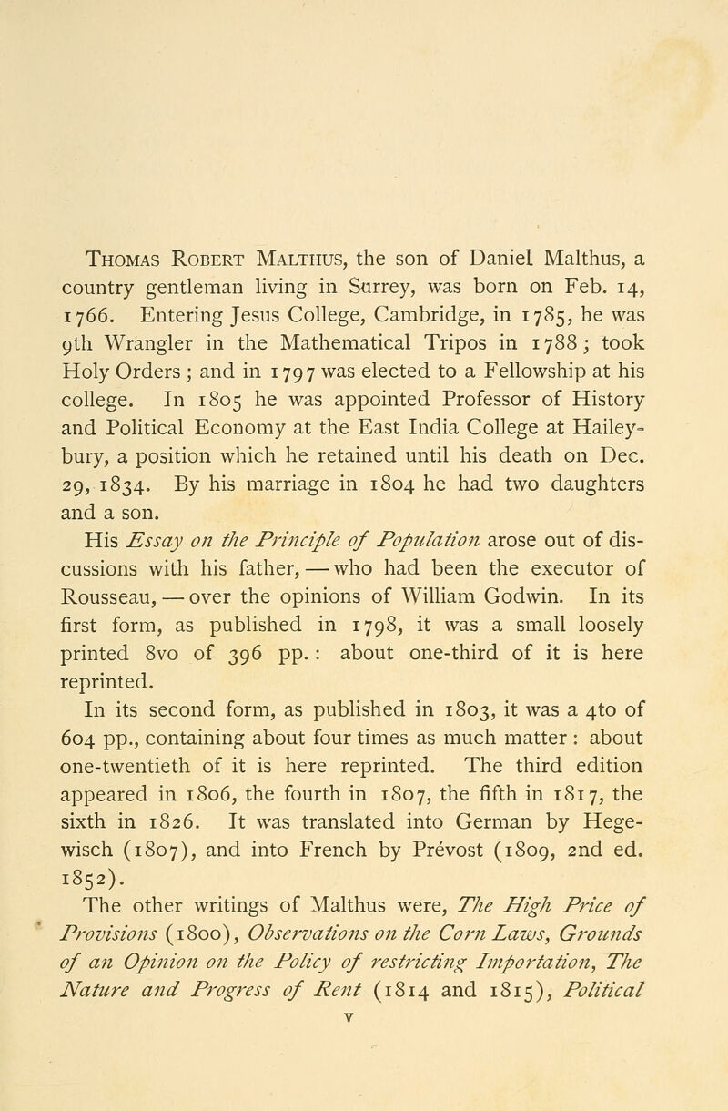 Thomas Robert Malthus, the son of Daniel Malthus, a country gentleman living in Surrey, was born on Feb. 14, 1766. Entering Jesus College, Cambridge, in 1785, he was 9th Wrangler in the Mathematical Tripos in 1788; took Holy Orders; and in 1797 was elected to a Fellowship at his college. In 1805 he was appointed Professor of History and Political Economy at the East India College at Hailey- bury, a position which he retained until his death on Dec. 29, 1834. By his marriage in 1804 he had two daughters and a son. His Essay on the Principle of Population arose out of dis- cussions with his father, — who had been the executor of Rousseau, — over the opinions of William Godwin. In its first form, as published in 1798, it was a small loosely printed 8vo of 396 pp.: about one-third of it is here reprinted. In its second form, as published in 1803, it was a 4to of 604 pp., containing about four times as much matter : about one-twentieth of it is here reprinted. The third edition appeared in 1806, the fourth in 1807, the fifth in 1817, the sixth in 1826. It was translated into German by Hege- wisch (1807), and into French by Provost (1809, 2nd ed. 1852). The other writings of Malthus were, The High Price of Provisions (1800), Observations on the Corn Laws, Grounds of an Opinion on the Policy of restricting Importation, The