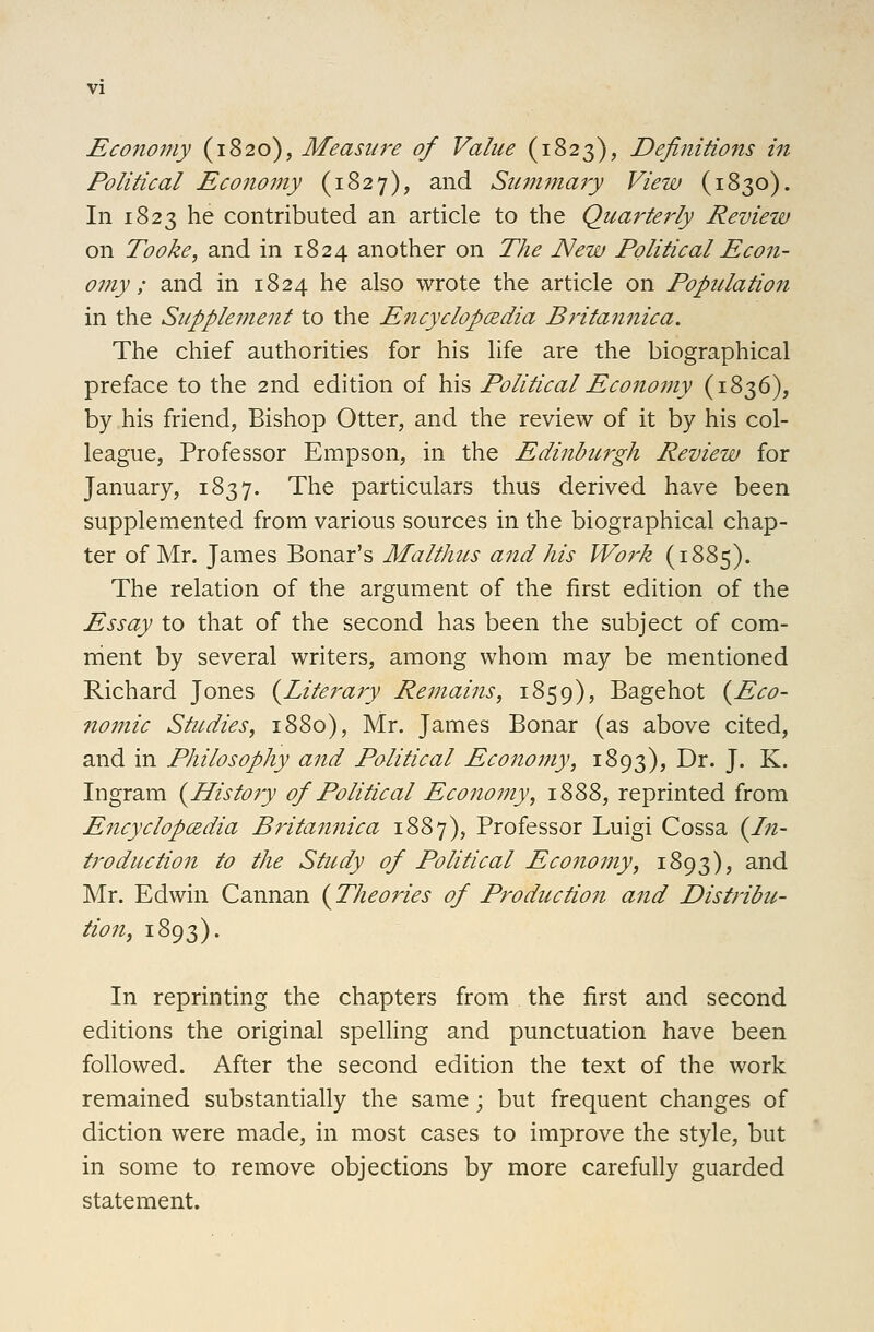 Economy (1820), Measure of Value (1823), Definitions in Political Economy (1827), and Summary View (1830). In 1823 he contributed an article to the Quarterly Review on Tooke, and in 1824 another on The New Political Econ- omy ; and in 1824 he also wrote the article on Population in the Supplement to the Encyclopedia Britannica. The chief authorities for his life are the biographical preface to the 2nd edition of his Political Economy (1836), by his friend, Bishop Otter, and the review of it by his col- league, Professor Empson, in the Edinburgh Review for January, 1837. The particulars thus derived have been supplemented from various sources in the biographical chap- ter of Mr. James Bonar's Malthus and his Work (1885). The relation of the argument of the first edition of the Essay to that of the second has been the subject of com- nient by several writers, among whom may be mentioned Richard Jones (^Literary Remains, 1859), Bagehot {^Eco- nomic Studies, 1880), Mr. James Bonar (as above cited, and in Philosophy and Political Econoiny, 1893), Dr. J. K. Ingram (^History of Political Economy, 1888, reprinted from Encyclopcedia Britannica 1887), Professor Luigi Cossa {In- troduction to the Study of Political Economy, 1893), and Mr. Edwin Cannan {Theories of Production and Distribu- tion, 1893). In reprinting the chapters from the first and second editions the original speUing and punctuation have been followed. After the second edition the text of the work remained substantially the same; but frequent changes of diction were made, in most cases to improve the style, but in some to remove objections by more carefully guarded statement.