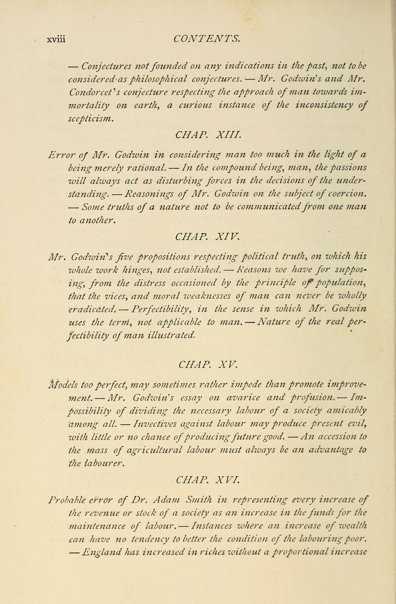 — Conjectures not founded on any indications in the past, not to be considered-as philosophical conjectures.—Air. Godwin''s and Mr. Condorcet'' s conjecture respecting the approach of man towards ivi- mortality on earth, a curious instance of the inconsistency of scepticism. CHAP. XIII. Error of Mr. Godtvin in considering man too much in the light of a being merely rational. — In the compound being, man., the passiotis will always act as disturbing forces in the decisions of the under- standing. — Reasonings of Mr. Godwin on the stibject of coercion. — Some truths of a nature not to be communicated from one man to another. CHAP. XIV. Mr. Godwin'^s five propositions respecting political truth, ojt which his whole work hinges., not established. — Reasojis we have for suppoS' ing, from the distress occasioned by the principle of^ poptdation., that the vices, and moral zveaknesses of man can never be wholly eradicdted. — Perfectibility, in the sense in zvhich Mr. Godivin uses the term, not applicable to man. — Nature of the real per- fectibility of man illustrated. CHAP. XV. 'Models too perfect, 7)tay sometimes rather impede than promote i?nprove- ment. — Mr. Godivin's essay on avarice and profusion. — Im- possibility of dividing the necessary labour of a society amicably among all. —Invectives against labour may produce present evil, with little or no chance of producing future good. — An accession to the mass of agricultural labour must always be an advantage to the labourer. CHAP. XVI. Probable ei^rbr of Dr. Ada??i Smith in representing every increase of the revenue or stock of a society as an increase in the funds for the maintenance of labour. — Instances where an increase of ivealth can have no tendency to better the condition of the labouring poor. — England has increased in riches zoithout a proportional increase