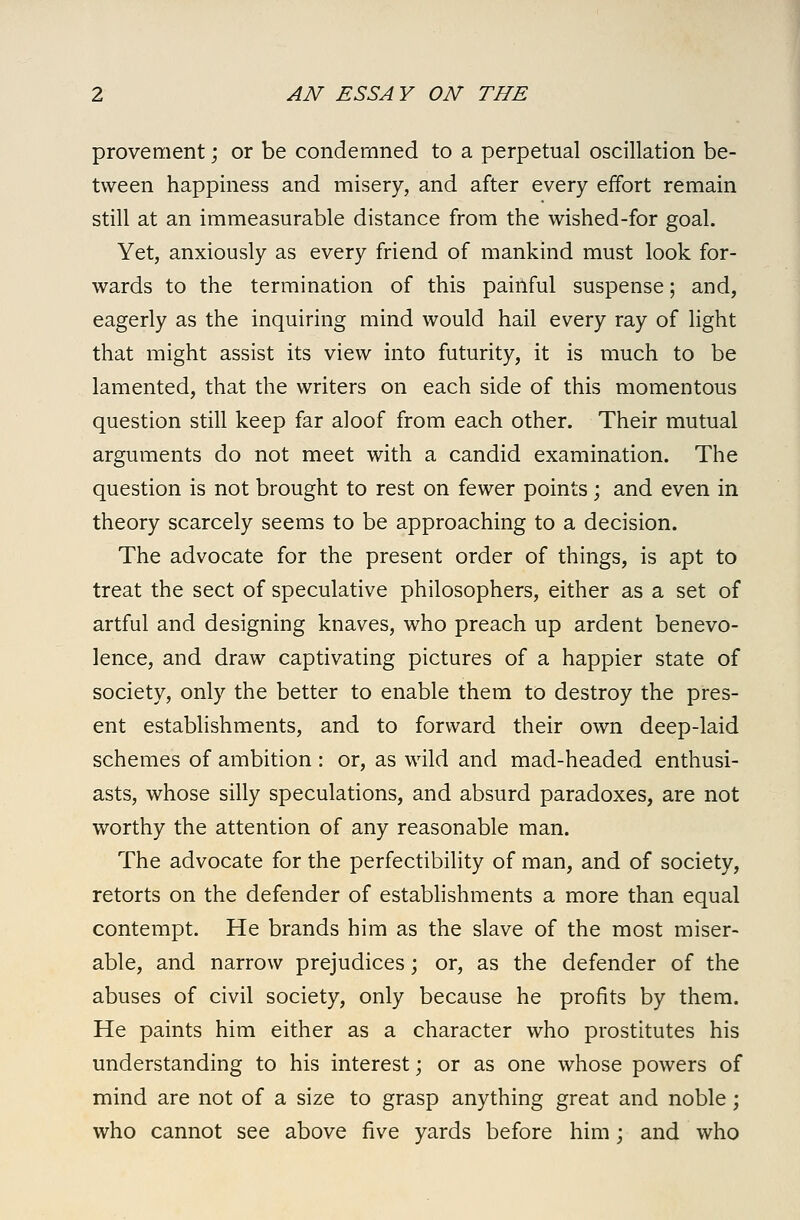 provement; or be condemned to a perpetual oscillation be- tween happiness and misery, and after every effort remain still at an immeasurable distance from the wished-for goal. Yet, anxiously as every friend of mankind must look for- wards to the termination of this painful suspense; and, eagerly as the inquiring mind would hail every ray of light that might assist its view into futurity, it is much to be lamented, that the writers on each side of this momentous question still keep far aloof from each other. Their mutual arguments do not meet with a candid examination. The question is not brought to rest on fewer points; and even in theory scarcely seems to be approaching to a decision. The advocate for the present order of things, is apt to treat the sect of speculative philosophers, either as a set of artful and designing knaves, who preach up ardent benevo- lence, and draw captivating pictures of a happier state of society, only the better to enable them to destroy the pres- ent establishments, and to forward their own deep-laid schemes of ambition : or, as wild and mad-headed enthusi- asts, whose silly speculations, and absurd paradoxes, are not worthy the attention of any reasonable man. The advocate for the perfectibility of man, and of society, retorts on the defender of estabhshments a more than equal contempt. He brands him as the slave of the most miser- able, and narrow prejudices; or, as the defender of the abuses of civil society, only because he profits by them. He paints him either as a character who prostitutes his understanding to his interest; or as one whose powers of mind are not of a size to grasp anything great and noble; who cannot see above five yards before him; and who
