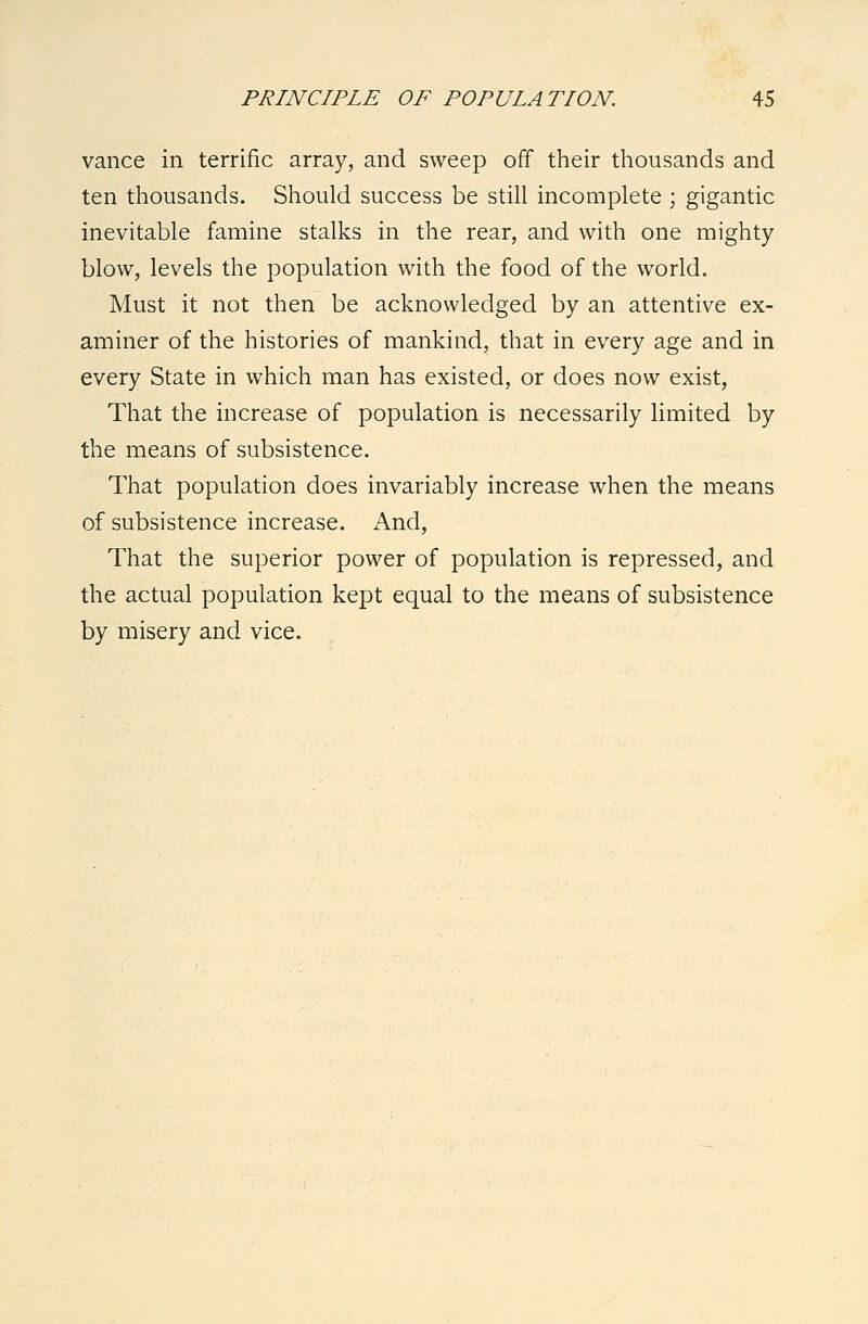 vance in terrific array, and sweep off their thousands and ten thousands. Should success be still incomplete ; gigantic inevitable famine stalks in the rear, and with one mighty blow, levels the population with the food of the world. Must it not then be acknowledged by an attentive ex- aminer of the histories of mankind, that in every age and in every State in which man has existed, or does now exist, That the increase of population is necessarily limited by the means of subsistence. That population does invariably increase when the means of subsistence increase. And, That the superior power of population is repressed, and the actual population kept equal to the means of subsistence by misery and vice.