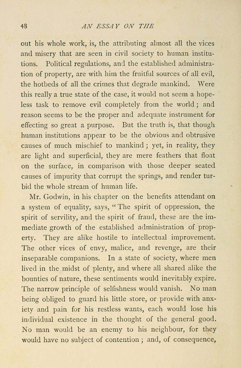 out his whole work, is, the attributing ahnost all the vices and misery that are seen in civil society to human institu- tions. Political regulations, and the established administra- tion of property, are with him the fruitful sources of all evil, the hotbeds of all the crimes that degrade mankind. Were this really a true state of the case, it would not seem a hope- less task to remove evil completely from the world; and reason seems to be the proper and adequate instrument for effecting so great a purpose. But the truth is, that though human institutions appear to be the obvious and obtrusive causes of much mischief to mankind; yet, in reality, they are light and superficial, they are mere feathers that float on the surface, in comparison with those deeper seated causes of impurity that corrupt the springs, and render tur- bid the whole stream of human life. Mr, Godwin, in his chapter on the benefits attendant on a system of equality, says,  The spirit of oppression, the spirit of servility, and the spirit of fraud, these are the im- mediate growth of the estabhshed administration of prop- erty. They are alike hostile to intellectual improvement. The other vices of envy, malice, and revenge, are their inseparable companions. In a state of society, where men lived in the midst of plenty, and where all shared alike the bounties of nature, these sentiments would inevitably expire. The narrow principle of selfishness would vanish. No man being obliged to guard his little store, or provide with anx- iety and pain for his restless wants, each wouM lose his individual existence in the thought of the general good. No man would be an enemy to his neighbour, for they would have no subject of contention ; and, of consequence,