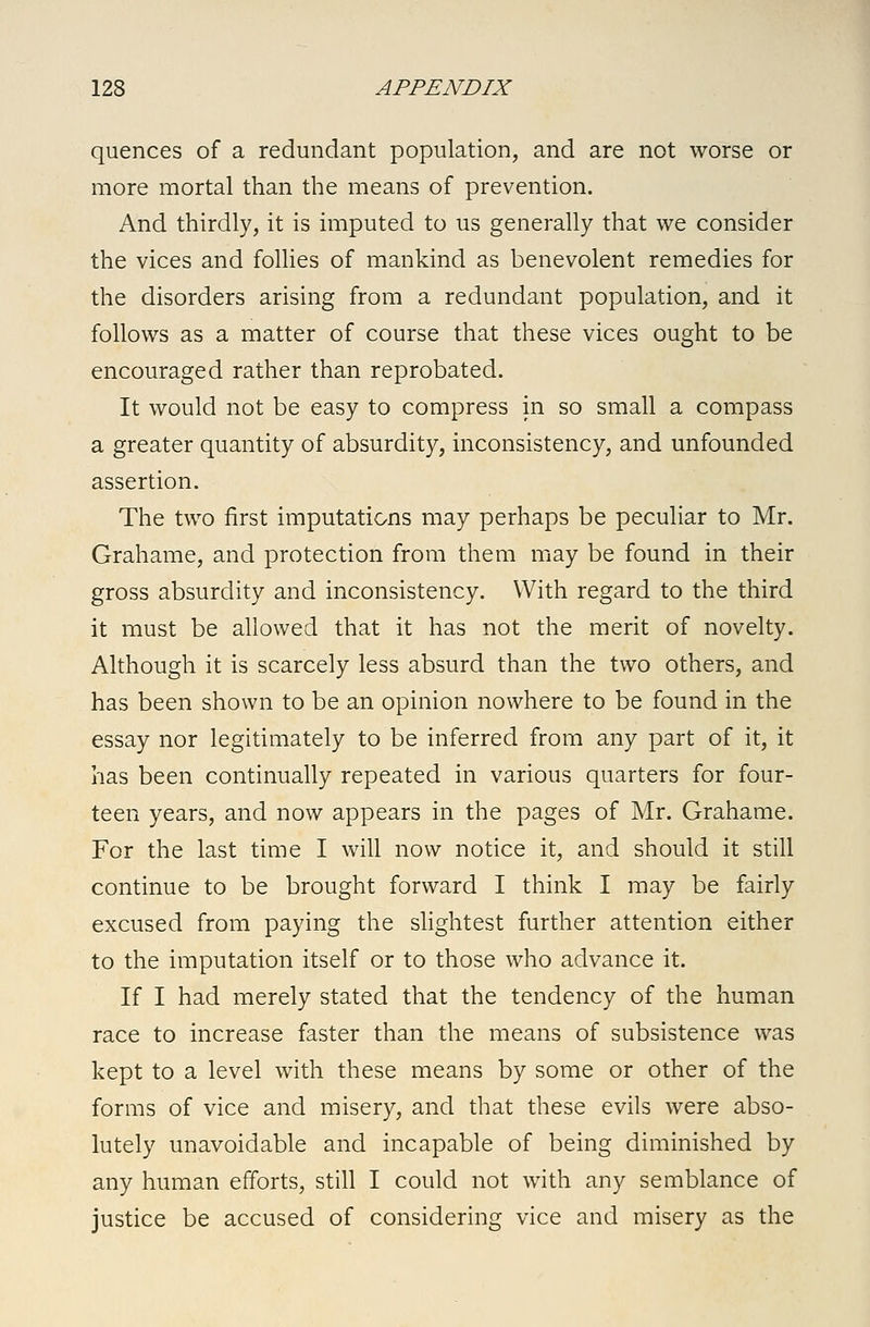 quences of a redundant population, and are not worse or more mortal than the means of prevention. And thirdly, it is imputed to us generally that we consider the vices and follies of mankind as benevolent remedies for the disorders arising from a redundant population, and it follows as a matter of course that these vices ought to be encouraged rather than reprobated. It would not be easy to compress in so small a compass a greater quantity of absurdity, inconsistency, and unfounded assertion. The two first imputations may perhaps be peculiar to Mr. Grahame, and protection from them may be found in their gross absurdity and inconsistency. With regard to the third it must be allowed that it has not the merit of novelty. Although it is scarcely less absurd than the two others, and has been shown to be an opinion nowhere to be found in the essay nor legitimately to be inferred from any part of it, it has been continually repeated in various quarters for four- teen years, and now appears in the pages of Mr. Grahame. For the last time I will now notice it, and should it still continue to be brought forward I think I may be fairly excused from paying the slightest further attention either to the imputation itself or to those who advance it. If I had merely stated that the tendency of the human race to increase faster than the means of subsistence was kept to a level with these means by some or other of the forms of vice and misery, and that these evils were abso- lutely unavoidable and incapable of being diminished by any human efforts, still I could not with any semblance of justice be accused of considering vice and misery as the