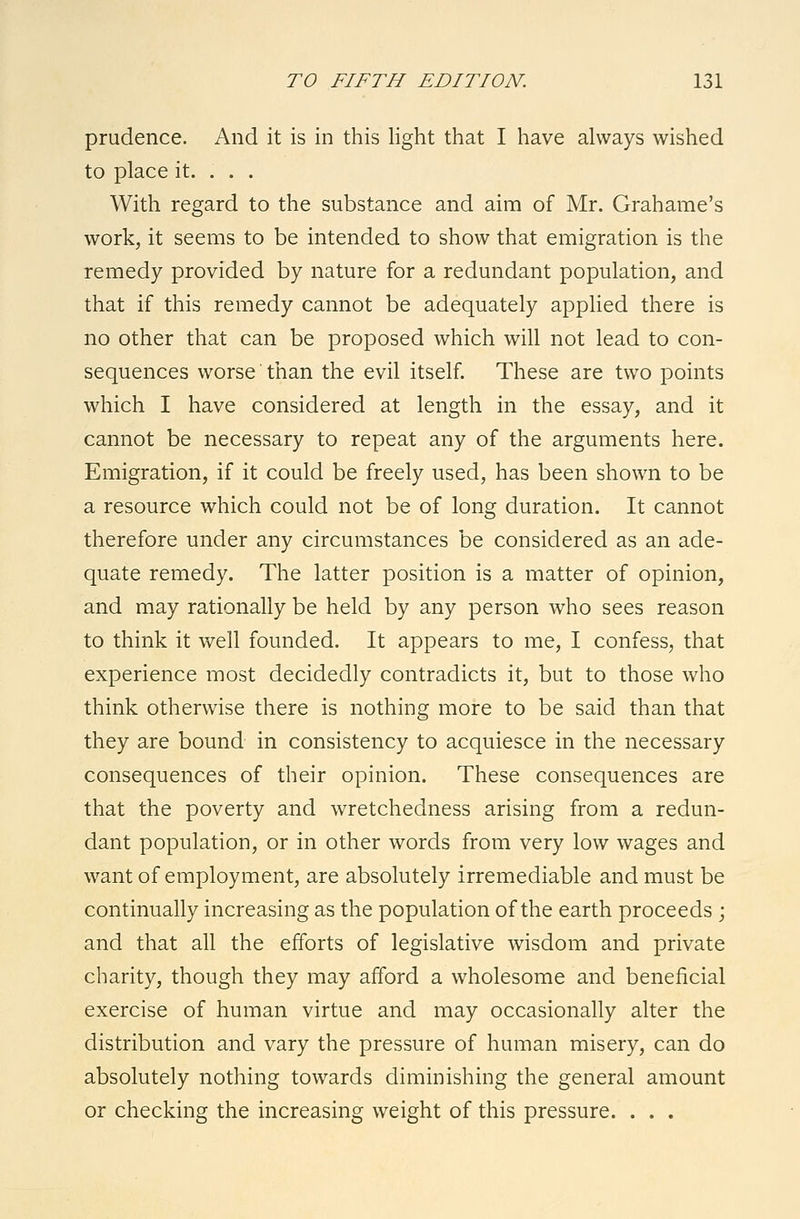 prudence. And it is in this light that I have always wished to place it. . . . With regard to the substance and aim of Mr. Grahame's work, it seems to be intended to show that emigration is the remedy provided by nature for a redundant population, and that if this remedy cannot be adequately applied there is no other that can be proposed which will not lead to con- sequences worse than the evil itself. These are two points which I have considered at length in the essay, and it cannot be necessary to repeat any of the arguments here. Emigration, if it could be freely used, has been shown to be a resource which could not be of long duration. It cannot therefore under any circumstances be considered as an ade- quate remedy. The latter position is a matter of opinion, and may rationally be held by any person who sees reason to think it well founded. It appears to me, I confess, that experience most decidedly contradicts it, but to those who think otherwise there is nothing more to be said than that they are bound in consistency to acquiesce in the necessary consequences of their opinion. These consequences are that the poverty and wretchedness arising from a redun- dant population, or in other words from very low wages and want of employment, are absolutely irremediable and must be continually increasing as the population of the earth proceeds ; and that all the efforts of legislative wisdom and private charity, though they may afford a wholesome and beneficial exercise of human virtue and may occasionally alter the distribution and vary the pressure of human misery, can do absolutely nothing towards diminishing the general amount or checking the increasing weight of this pressure. . . .