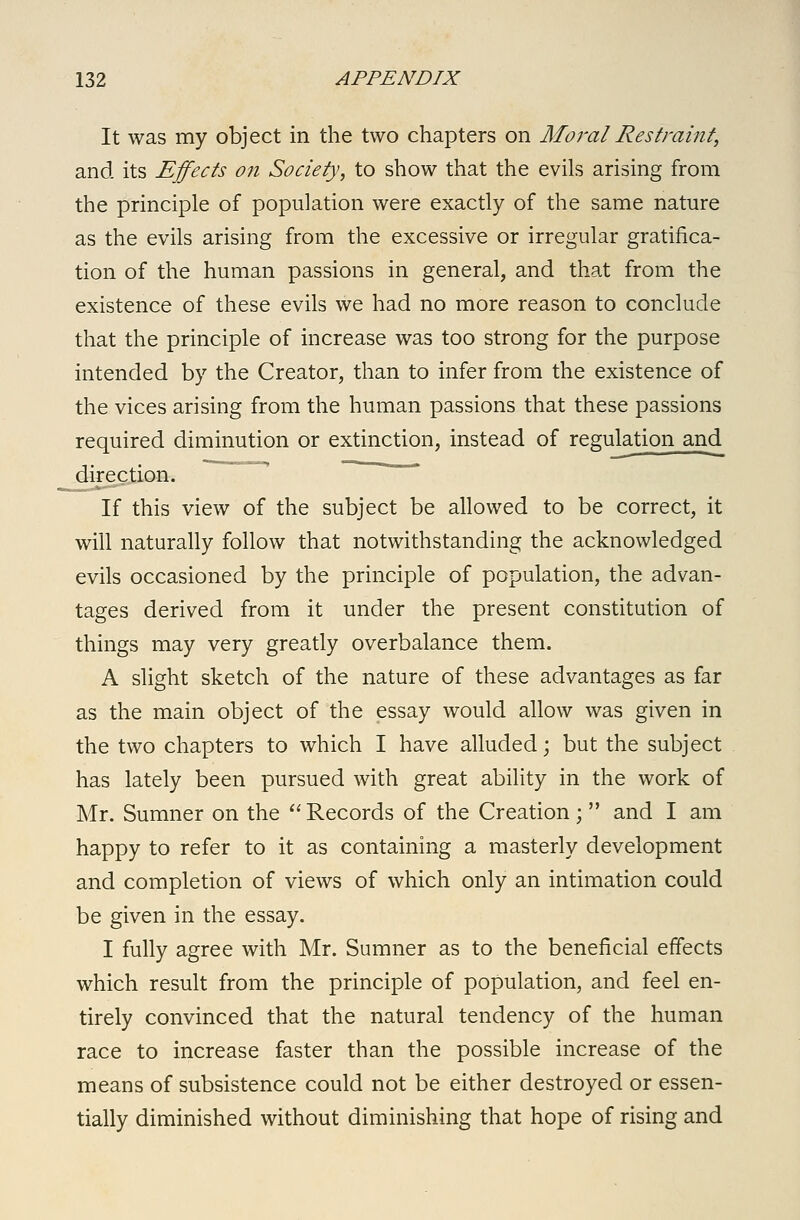 It was my object in the two chapters on Moral Restraint, and its Effects on Society, to show that the evils arising from the principle of population were exactly of the same nature as the evils arising from the excessive or irregular gratifica- tion of the human passions in general, and that from the existence of these evils we had no more reason to conclude that the principle of increase was too strong for the purpose intended by the Creator, than to infer from the existence of the vices arising from the human passions that these passions required diminution or extinction, instead of regulation and direction. ~ ~ If this view of the subject be allowed to be correct, it will naturally follow that notwithstanding the acknowledged evils occasioned by the principle of population, the advan- tages derived from it under the present constitution of things may very greatly overbalance them. A slight sketch of the nature of these advantages as far as the main object of the essay would allow was given in the two chapters to which I have alluded; but the subject has lately been pursued with great ability in the work of Mr. Sumner on the Records of the Creation ; and I am happy to refer to it as containing a masterly development and completion of views of which only an intimation could be given in the essay. I fully agree with Mr. Sumner as to the beneficial effects which result from the principle of population, and feel en- tirely convinced that the natural tendency of the human race to increase faster than the possible increase of the means of subsistence could not be either destroyed or essen- tially diminished without diminishing that hope of rising and