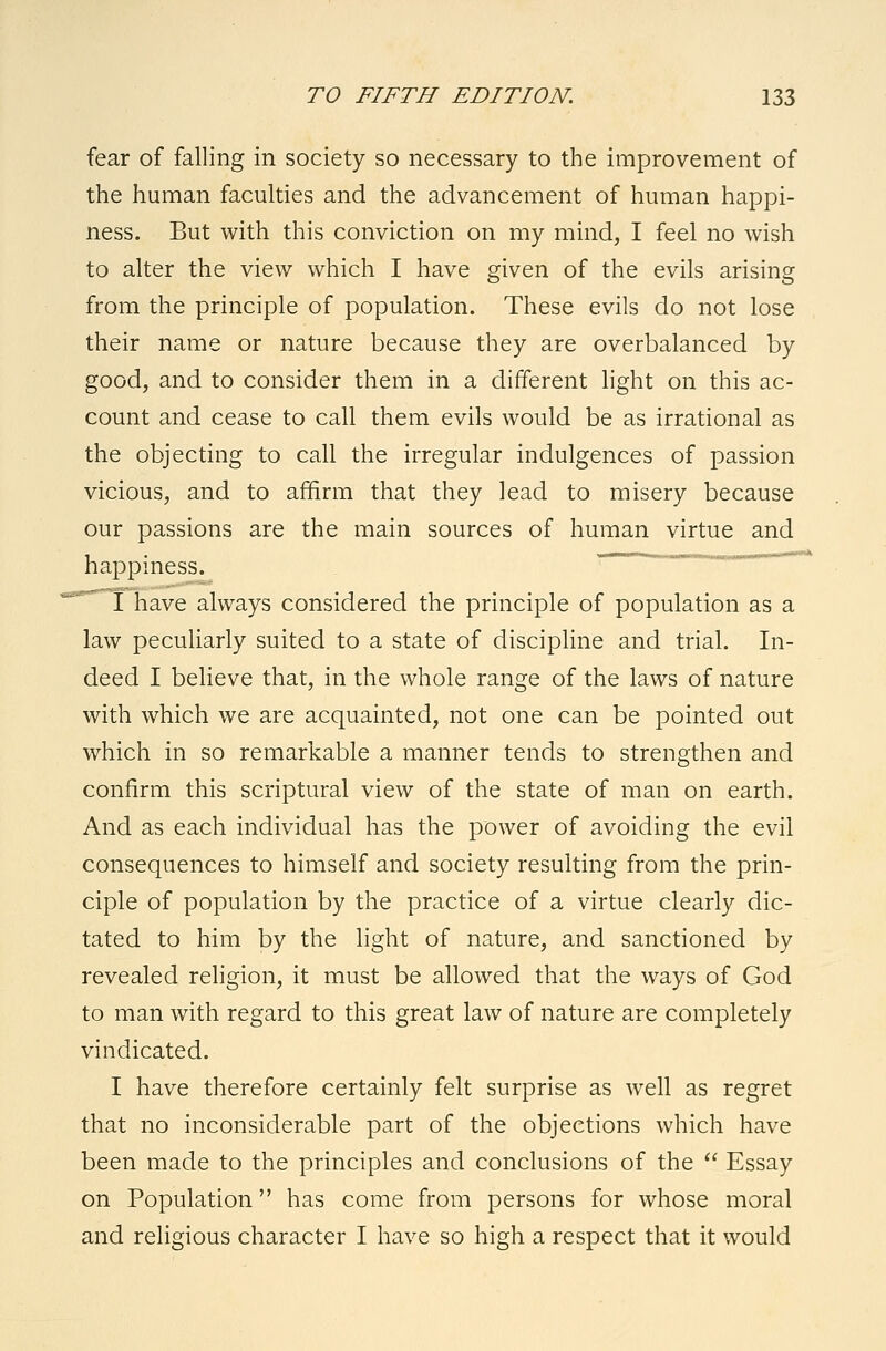 fear of falling in society so necessary to the improvement of the human faculties and the advancement of human happi- ness. But with this conviction on my mind, I feel no wish to alter the view which I have given of the evils arising from the principle of population. These evils do not lose their name or nature because they are overbalanced by good, and to consider them in a different light on this ac- count and cease to call them evils would be as irrational as the objecting to call the irregular indulgences of passion vicious, and to affirm that they lead to misery because our passions are the main sources of human virtue and happiness. ' ' I have always considered the principle of population as a law peculiarly suited to a state of discipline and trial. In- deed I believe that, in the whole range of the laws of nature with which we are acquainted, not one can be pointed out which in so remarkable a manner tends to strengthen and confirm this scriptural view of the state of man on earth. And as each individual has the power of avoiding the evil consequences to himself and society resulting from the prin- ciple of population by the practice of a virtue clearly dic- tated to him by the light of nature, and sanctioned by revealed religion, it must be allowed that the ways of God to man with regard to this great law of nature are completely vindicated. I have therefore certainly felt surprise as well as regret that no inconsiderable part of the objections which have been made to the principles and conclusions of the  Essay on Population has come from persons for whose moral and religious character I have so high a respect that it would