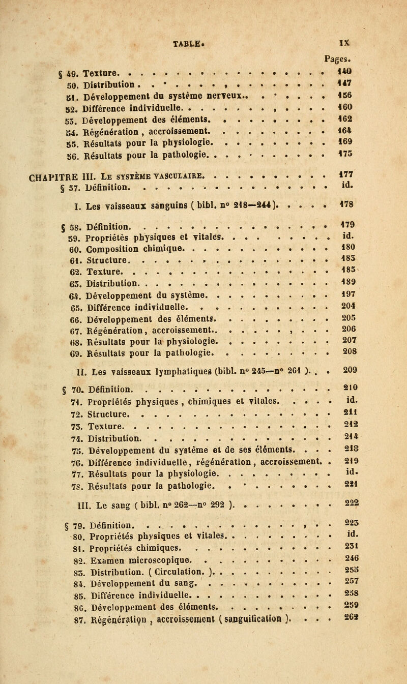 Pages. § 49. Texture **0 50. Distribution. ,•..-., <*7 Ul. Développement du système nerveux.. .*.,.. 1S6 52. Différence individuelle -..,.... 160 53. Développement des éléments . 162 54. Régénération , accroissement 164 55. Résultats pour la physiologie 169 56. Résultats pour la pathologie. 175 CHAPITRE III. Le système vascuiaire 177 § 57. DéGnition »^* I. Les vaisseaux sanguins (bibl. n° 218—244) 178 § 68. Définition » • \^^ 59. Propriétés physiques et vitales id. 60. Composition chimique 180 61. Structure 183 62. Texture 183 65. Distribution 189 64. Développement du système 197 65. Différence individuelle 204 66. Développement des éléments 205 67. Régénération, accroissement , . . . 206 «8. Résultats pour la physiologie 207 69. Résultats pour la pathologie 208 II. Les vaisseaux lymphatiques (bibl. n° 245—n*» 261 ). . , 209 § 70. Définition 210 71. Propriétés physiques , chimiques et vitales id. 72. Structure 211 73. Texture 212 74. Distribution 2t4 75. Développement du système et de ses éléments. . . . 218 76. Différence individuelle, régénération, accroissement. . 219 77. Résultats pour la physiologie id» 78. Résultats pour la pathologie. . • 221 III. Le sang ( bibl. n'' 262—n» 292 ). 222 § 79. Définition t • • 223 80. Propriétés physiques et vitales id. 81. Propriétés chimiques. 231 82. Examen microscopique 246 83. Distribution. ( Circulation. ) 25S 84. Développement du sang 257 85. Différence individuelle 238 86. Développement des éléments 259 87. RégéBérati9D , accroissement ( sangulfication }. . . . 26a