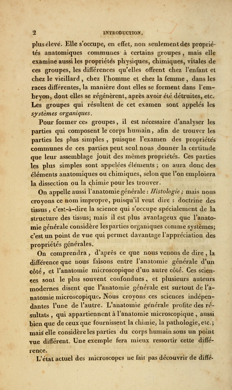 plus élevé. Elle s'occupe, en effets non seulement des proprié- tés anatomiques communes à certains groupes , mais elle examine aussi les propriéte's physiques, chimiques, vitales de ces groupes, les différences qu'elles offrent chez l'enfant et chez le vieillard , chez l'homme et chez la femme , dans les races différentes, la manière dont elles se forment dans l'em- bryon, dont elles se régénèrent, après avoir été détruites, etc. Les groupes qui résultent de cet examen sont appelés les systèmes organiques. Pour former ces groupes, il est nécessaire d'analyser les parties qui composent le corps humain, afin de trouver les parties les plus simples , puisque l'examen des propriéte's communes de ces parties peut seul nous donner la certitude que leur assemblage jouit des mêmes propriétés. Ces parties les plus simples sont appelées éléments ; on aura donc des éléments anatomiques ou chimiques, selon que l'on emploiera la dissection ou la chimie pour les trouver. On appelle aussi l'anatomie générale : Histologie ; mais nous croyons ce nom impropre, puisqu'il veut dire : doctrine des tissus, c'est-à-dire la science qui s'occupe spécialement de la structure des tissus; mais il est plus avantageux que l'anato- mie générale considère les parties organiques comme systèmes^ c'est un point de vue qui permet davantage l'appréciation des propriétés générales. On comprendra, d'après ce que nous venons de dire , la différence que nous faisons entre l'anatomie générale d'un côté, et l'anatomie microscopique d'un autre côté. Ces scien- ces sont le plus souvent confondues, et plusieurs auteurs modernes disent que l'anatomie générale est surtout de l'a- natomie microscopique. Nous croyons ces sciences indépen- dantes l'une de l'autre. L'anatomie générale profite des ré- sultats , qui appartiennent à l'anatomie microscopique , aussi bien que de ceux que fournissent la chimie, la pathologie, etc.; mais elle considère les parties du corps humain sous un point vue différent. Une exemple fera mieux ressortir cette diffé- rence. L'état actuel des microscopes ne fait pas découvrir de diffé»