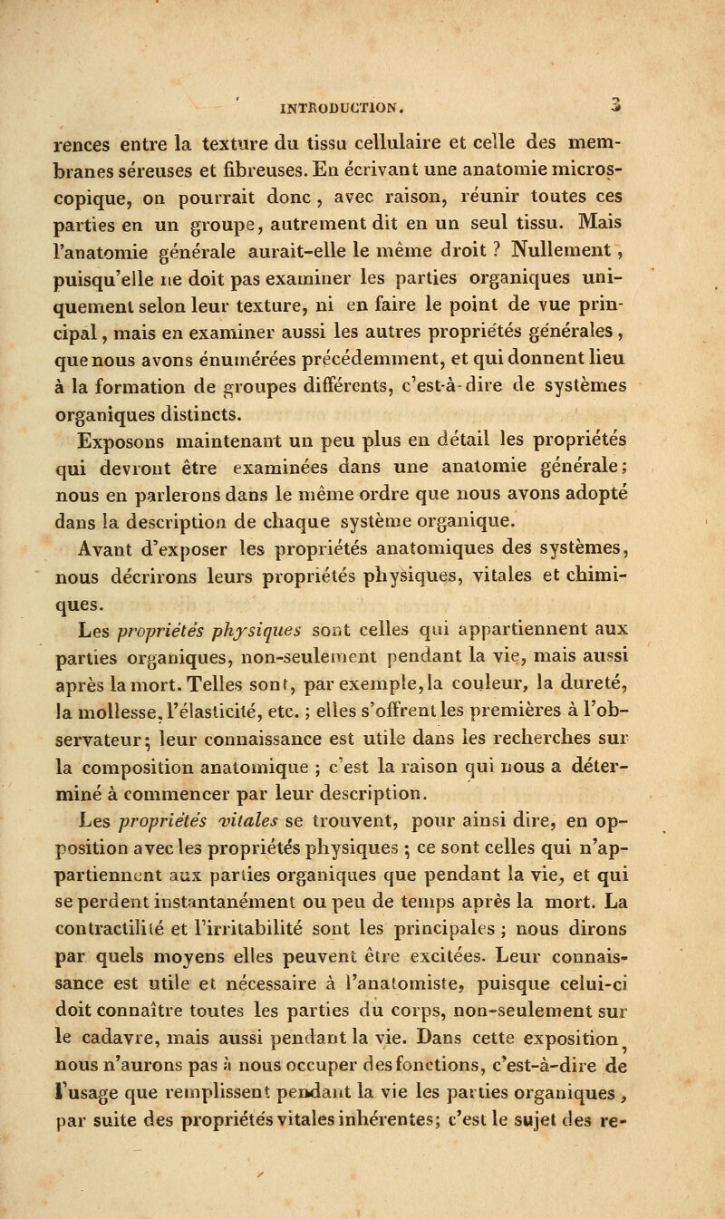 rences entre la texture du tissu cellulaire et celle des mem- branes séreuses et fibreuses. En écrivant une anatomie micros- copique, on pourrait donc , avec raison, réunir toutes ces parties en un groupe, autrement dit en un seul tissu. Mais l'anatomie générale aurait-elle le même droit ? Nullement, puisqu'elle ne doit pas examiner les parties organiques uni- quement selon leur texture, ni en faire le point de vue prin- cipal , mais en examiner aussi les autres propriétés générales, que nous avons énumérées précédemment, et qui donnent lieu à la formation de groupes différents, c'est-à-dire de systèmes organiques distincts. Exposons maintenant un peu plus en détail les propriétés qui devront être examinées dans une anatomie générale; nous en parlerons dans le même ordre que nous avons adopté dans ia description de chaque système organique. Avant d'exposer les propriétés anatomiques des systèmes, nous décrirons leurs propriétés physiques, vitales et chimi- ques. Les propriétés physiques sont celles qui appartiennent aux parties organiques, non-seulement pendant la vie, mais aussi après la mort. Telles sont, par exemple,la couleur, la dureté, la mollesse, rélasticilé, etc. ; elles s'offrent les premières à l'ob- servateur 5 leur connaissance est utile dans les recherches sur la composition anatomique ; c'est la raison qui nous a déter- miné à commencer par leur description. Les propriétés vitales se trouvent, pour ainsi dire, en op- position avec les propriétés physiques ; ce sont celles qui n'ap- partiennent aux parties organiques que pendant la vie^ et qui se perdent instantanément ou peu de temps après la mort. La contractililé et Firritabilité sont les principales ; nous dirons par quels moyens elles peuvent être excitées. Leur connais- sance est utile et nécessaire à l'anatomiste, puisque celui-ci doit connaître toutes les parties du corps, non-seulement sur le cadavre, mais aussi pendant la vie. Dans cette exposition nous n'aurons pas à nous occuper des fonctions, c*est-à-dire de l'usage que remplissent peiwlant la vie les parties organiques , par suite des propriétés vitales inhérentes; c'est le sujet des re-
