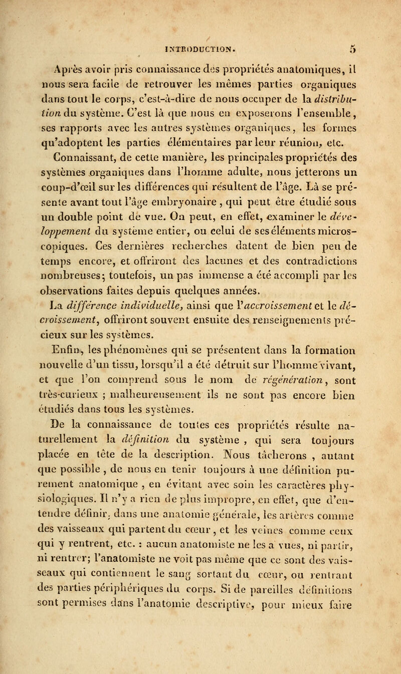 Après avoir pris connaissance des propriétés anatomiques, il nous sera facile de retrouver les mêmes parties organiques dans tout le corps, c'est-à-dire de nous occuper de la distribu- tion àii système. C'est là que nous en exposerons l'ensemble, ses rapports avec les autres systèmes organiques, les formes qu'adoptent les parties élémentaires parleur réunion, etc. Connaissant, de cette manière, les principales propriétés des systèmes organiques dans l'homme adulte, nous jetterons un coup-d'œil sur les différences qui résultent de l'âge. Là se pré- sente avant tout l'âge embrjonaire , qui peut être étudié sous un double point de vue. On peut, en efî'et, examiner le dé^'e^ loppement du système entier, ou celui de ses éléments micros- copiques. Ces dernières recnerclies datent de bien peu de temps encore, et offriront des lacunes et des contradictions nombreuses; toutefois, un pas immense a été accompli par les observations faites depuis quelques années. La différence individuelle, ainsi que Vaccroissement ei le dé- croissement, offriront souvent ensuite des renseiguemenls pré- cieux sur les systèmes. Enfin, les phénomènes qui se présentent dans la formation nouvelle d'un tissu, lorsqu'il a été détruit sur rii(»mme vivant, et que l'on comprend sous le nom de régénération, sont très-curieux ; malheureusement ils ne sont pas encore bien étudiés dans tous les systèmes. De la connaissance de toutes ces propriétés résulte na- turellement la définition du système , qui sera toujours placée en tête de la description. Nous tâcherons , autant que possible , de nous en tenir toujours à une dérmilion pu- rement analomique , en évitant avec soin les caractères phy- siologiques. Il n'y a rien de plus impropre, en efîèt, que d'en- tendre définir; dans une anatomie générale, les artères comuie des vaisseaux cjui partent du co3ur , et les veines comme ceux qui y rentrent, etc. : aucun anatonrisLe ne les a vues, ni partir, ni rentrer; l'anatomiste ne voit pas même que ce sont des vais- seaux qui contienaent le sang sortant du cœur, ou rentrant des parties périphériques du corps. Si de pareilles définiiions sont permises dans l'anatomie descriptive, pour mieux faire