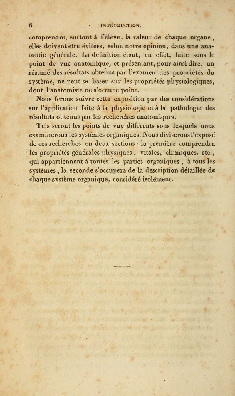 comprendre, suitout à Télève, la valeur de chaque organe, elles doivent être évitées, selon notre opinion, dans une ana- tomie générale. La définition étant, en effet, faite sous le point de vue anatomique, et présentant, pour ainsi dire, un résumé des résultats obtenus par l'examen des propriétés du système, ne peut se baser sur les propriétés physiologiques, dont l'anatomiste ne s'occupe point. Nous ferons suivre cette exposition par des considérations sur l'application faite à la physiologie et à la pathologie des résultats obtenus par les recherches anatomiques. Tels seront les points de vue différents sous lesquels nous examinerons les systèmes organiques. Nous diviseronsTexposé de ces recherches en deux sections : la première comprendra les propriétés générales physiques , vitales, chimiques, etc., qui appartiennent à toutes les parties organiques , à tous les systèmes •, la seconde s'occupera de la description détaillée de chaque système organique, considéré isolément.