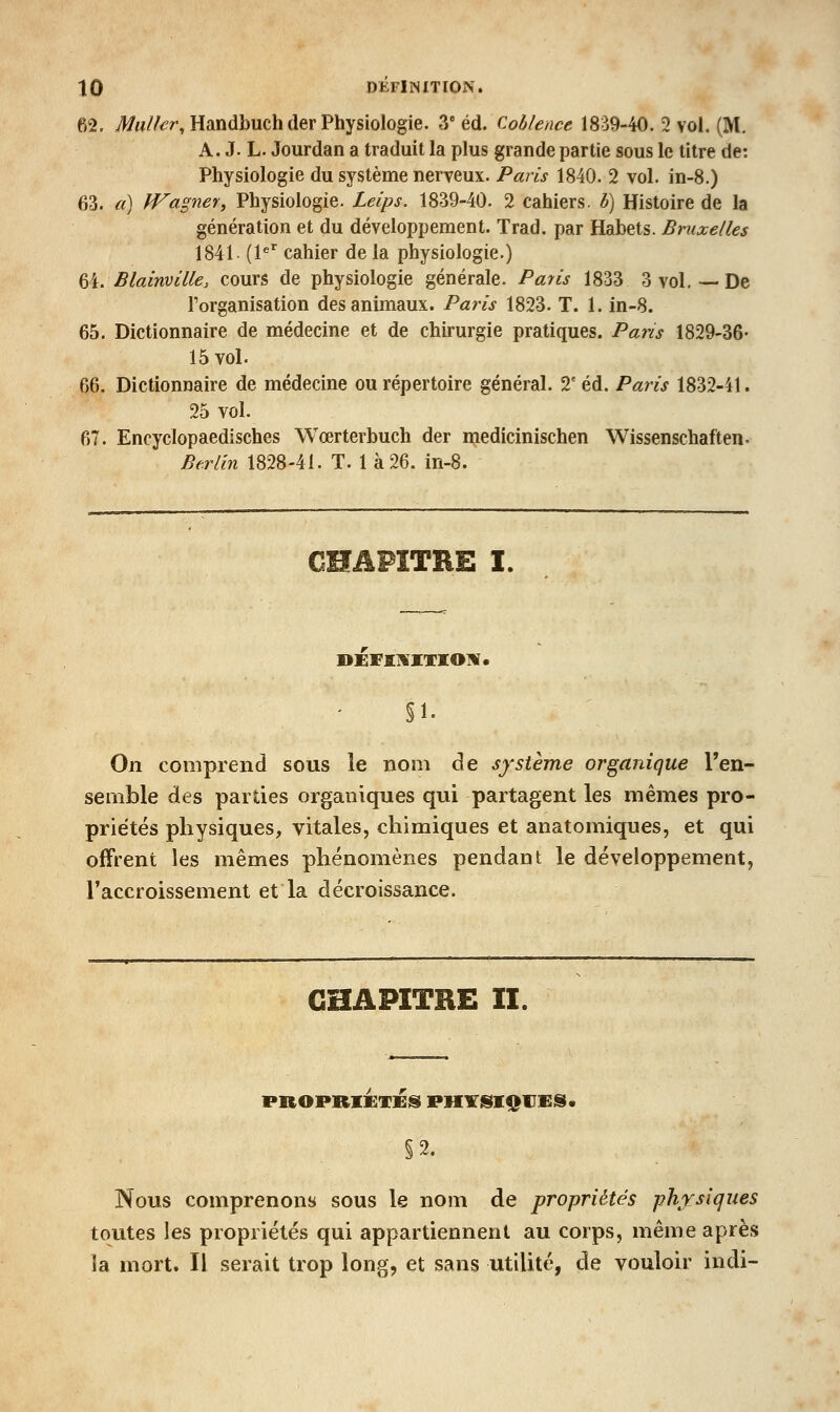 62. ^«//^r, Handbuch der Physiologie. 3° éd. Coblence 1839-40. 2 vol. (M. A. J. L. Jourdan a traduit la plus grande partie sous le titre de: Physiologie du système nerveux. Paris 1840. 2 vol. in-8.) 63. a) Wapier, Physiologie. Leips. 1839-40. 2 cahiers, b) Histoire de la génération et du développement. Trad, par Habets. Bruxelles 1841 (l^'^ cahier de la physiologie.) ^\. Blainville, cours de physiologie générale. Paris 1833 3 vol. — De l'organisation des animaux. Paris 1823. T. 1. in-8. 65. Dictionnaire de médecine et de chirurgie pratiques. Pa7'is 1829-36- 15 vol. 66. Dictionnaire de médecine ou répertoire général. T éd. Paris 1832-41. 25 vol. 67. Encyclopaedisches Wœrterbuch der medicinischen Wissenschaften- Berlin 1828-41. T. 1 à 26. in-8. CHAPITRE I. DÉFIjVKTIOM* §1- On comprend sous le nom de système organique l'en- semble des parties organiques qui partagent les mêmes pro- priétés physiques, vitales, chimiques et anatomiques, et qui offrent les mêmes phénomènes pendant le développement, l'accroissement et la décroissance. CHAPITRE II. PROPRIETES PHIT^SIQUES» §2. Nous comprenons sous le nom de propriétés phrsicjues toutes les propriétés qui appartiennent au corps, même après la mort. Il serait trop long, et sans utilité, de vouloir indi-