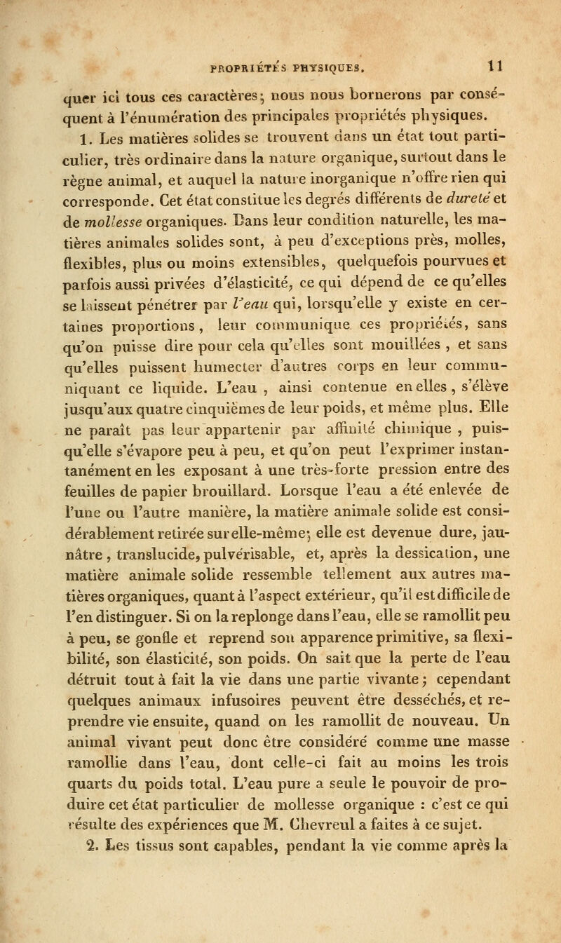 quer ici tous ces caractères; nous nous bornerons par consé- quent à l'énumération des principales propriétés physiques. 1. Les matières solides se trouvent dans un état tout parti- culier, très ordinaire dans la nature organique, surtout dans le règne animal, et auquel la nature inorganique n'offre rien qui corresponde. Cet état constitue les degrés différents de dureté et de mollesse organiques. Dans leur condition naturelle, les ma- tières animales solides sont, à peu d'exceptions près, molles, flexibles, plus ou moins extensibles, quelquefois pourvues et parfois aussi privées d'élasticité^ ce qui dépend de ce qu'elles se laissent pénétrer par l'enu qui, lorsqu'elle y existe en cer- taines proportions, leur communique ces propriétés, sans qu'on puisse dire pour cela qu'elles sont mouillées , et sans qu'elles puissent humecter d'autres corps en leur commu- niquant ce liquide. L'eau, ainsi contenue en elles, s'élève jusqu'aux quatre cinquièmes de leur poids, et même plus. Elle ne paraît pas leur appartenir par affinité chimique , puis- qu'elle s'évapore peu à peu, et qu'on peut l'exprimer instan- tanément en les exposant à une très-forte pression entre des feuilles de papier brouillard. Lorsque l'eau a été enlevée de l'une ou l'autre manière, la matière animale solide est consi- dérablement retirée surelle-même-, elle est devenue dure, jau- nâtre , translucide, pulvérisable, et, après la dessicalion, une matière animale solide ressemble tellement aux autres ma- tières organiques, quant à l'aspect extérieur, qu'il est difficile de l'en distinguer. Si on la replonge dans l'eau, elle se ramollit peu à peu, se gonfle et reprend sou apparence primitive, sa flexi- bilité, son élasticité, son poids. On sait que la perte de l'eau détruit tout à fait la vie dans une partie vivante ; cependant quelques animaux infusoires peuvent être desséchés, et re- prendre vie ensuite, quand on les ramollit de nouveau. Un animal vivant peut donc être considéré comme une masse ramollie dans l'eau, dont celle-ci fait au moins les trois quarts du poids total. L'eau pure a seule le pouvoir de pro- duire cet état particulier de mollesse organique : c'est ce qui résulte des expériences que M. Chevreul a faites à ce sujet. % Les tissus sont capables, pendant la vie comme après la