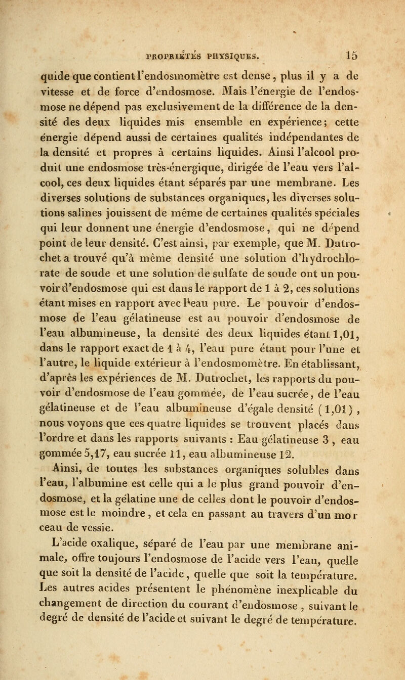 quide que contient l'endosmomètre est dense, plus il y a de vitesse et de force d'endosmose. Mais l'énergie de l'endos- mose ne dépend pas exclusivement de la différence de la den- sité des deux liquides mis ensemble en expérience; cette énergie dépend aussi de certaines qualités indépendantes de la densité et propres à certains liquides. Ainsi l'alcool pro- duit une endosmose très-énergique, dirigée de l'eau vers l'al- cool, ces deux liquides étant séparés par une membrane. Les diverses solutions de substances organiques, les diverses solu- tions salines jouissent de même de certaines qualités spéciales qui leur donnent une énergie d'endosmose, qui ne dépend point de leur densité. C'est ainsi, par exemple, que M. Dutro- cliet a trouvé qu'à même densité une solution d'hydrochlo- rate de soude et une solution de sulfate de soude ont un pou- voir d'endosmose qui est dans le rapport de 1 à 2, ces solutions étant mises en rapport avec l^eau pure. Le pouvoir d'endos- mose de l'eau gélatineuse est au pouvoir d'endosmose de l'eau albumineuse, la densité des deux liquides étant 1,01, dans le rapport exact de 1 à 4, l'eau pure étant pour l'une et l'autre, le liquide extérieur à l'endosmomètre. En établissant, d'après les expériences de M. Dutrocliet, les rapports du pou- voir d'endosmose de l'eau gommée, de l'eau sucrée, de l'eau gélatineuse et de l'eau albumineuse d'égale densité (1,01) , nous voyons que ces quatre liquides se trouvent placés dans l'ordre et dans les rapports suivants : Eau gélatineuse 3 , eau gommée 5,17, eau sucrée 11, eau albumineuse 12. Ainsi, de toutes les substances organiques solubles dans l'eau, l'albumine est celle qui a le plus grand pouvoir d'en- dosmose, et la gélatine une de celles dont le pouvoir d'endos- mose est le moindre, et cela en passant au travers d'un mor ceau de vessie. L'acide oxalique, séparé de l'eau par une membrane ani- male^ offre toujours l'endosmose de l'acide vers l'eau, quelle que soit la densité de l'acide, quelle que soit la température. Les autres acides présentent le phénomène inexplicable du changement de direction du courant d'endosmose , suivant le degré de densité de l'acide et suivant le degré de température.