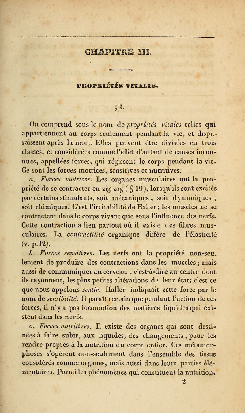 ■^ PKOî»II££:T£S VflTAEiSg. §3. On comprend sous le nom de propriétés vitales celles qai appartiennent au corps seulement pendant la vie, et dispa- raissent après la mort. Elles peuvent être divisées en trois classes, et considérées comme l'effet d'autant de causes incon- nues, appelle'es forces, qui régissent le corps pendant la vie. Ce sont les forces motrices, sensitives et nutritives. a. Forces motrices. Les organes musculaires ont la pro- priété de se contracter en zig-zag ( § 19), lorsqu'ils sont excités par certains stimulants, soit mécaniques , soit dynamiques , soit chimiques. C'est l'irritabilité de Haller ; les muscles ne se contractent dans le corps vivant que sous l'influence des nerfs. Cette contraction a lieu partout où il existe des fibres mus- culaires. La contractilité organique diffère de l'élasticité (V. p.l2). b. Forces sensitiçes. Les nerfs ont la propriété non-seu. lement de produire des contractions dans les muscles ; mais aussi de communiquer au cerveau , c'est-à-dire au centre dont ils rayonnent, les plus petites altérations de leur état; c'est ce que nous appelons sentir. Haller indiquait cette force par le nom de sensibilité. Il paraît certain que pendant l'action de ces forces, il n'y a pas locomotion des matières liquides qui exi- stent dans les nerfs. c. Forces nutritives. Il existe des organes qui sont desti- nées à faire subir, aux liquides, des changements, pour les rendre propres à la nutrition du corps entier. Ces métamor- phoses s'opèrent non-seulement dans l'ensemble des tissus considérés comme organes, mais aussi dans leurs parties élé- mentaires. Parmi les phénomènes qui constituent la nutrition, 2