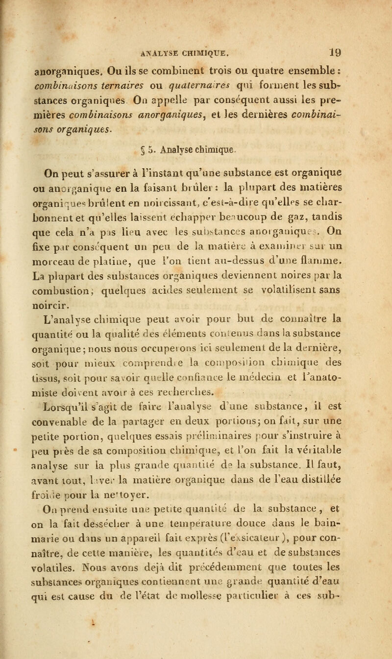 anorganiques. Ou ils se combinent trois ou quatre ensemble i combinaisons ternaires ou quaternaires qui forment les sub- stances organiques On appelle par conséquent aussi les pre- mières combinaisons anorganiques^ et les dernières combinai-- sons organiques. § 5. Analyse chimique. On peut s'assurer à l'instant qu'une substance est organique ou anciganiqne en la faisant brûler: la plupart des matières organiques brûlent en noircissant, e'est-à-dire qu'elles se cbar- bonnentet qu'elles laissent écbapper benucoup de gaz, tandis que cela n'a pas livU avec les suijstances anoiganiqur:. On fixe par conscqaent un peu de la matière à exaniinei sur un morceau de platine, que l'on tient au-dessus d'une flamme. La plupart des substances organiques deviennent noires par la combustion; quelques acides seulement se volalilisent sans noircir. L'analyse cliimique peut avoir pour but de connaître la quandté ou la qualité des éléments contenus dans la substance organique; nous nous occuperons ici seulement de la dernière, soit pour mieux comprendre la composiiion cbimique des tissus, soit pour savoir quelle confiance le médecin et Tanato- miste doivent avoir à ces recherches. Lorsqu'il s'agit de faire l'analyse d'une substance, il est convenable de la partager en deux portions; on fait, sur une petite portion, quelques essais préliminaires pour s'instruire à peu près de sa composition chimique, et l'on fait la véritable analyse sur la plus grande quantité de la substance. Il faut, avant tout, h\e.' la matière organique dans de l'eau distillée froirie pour la ne'toyer. On prend ensuite une petite quantité de la substance, et on la fait dessécher à une température douce dans le bain- marie ou d:îns un appareil fait exprès (rexsicateur ), pour con- naître, de cette manière, les quantités d'eau et de substances volatiles. Nous avons déjà dit précédemment que toutes les substances organiques contiennent une grande quantité d'eau qui est cause du de l'état de mollesse particulier à ces sub-