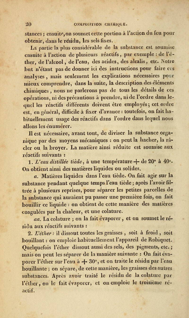 stances ; ensuitfjOn soumet cette portion à l'action du feu pour obtenir, clans le re'sidu, les sels fixes. La partie la plus considérable de la substance est soumise ensuite à Faction de plusieurs réactifs, par exemple : de l'é- ther, deTalcool, deTeau, des acides, des alcalis, etc. Isotrc but n'étant pas de donner ici des instructions pour faire ces analyses , mais seulement les explications nécessaires pour mieux comprendre, dans la suite, la description des éléments chimiques , nous ne parlerons pas de tous les détails de ces opérations, ni des précautions à prendre, ni de Tordre dans le- quel les réactifs différents doivent être employés ; cet ordre est, en général, difficile à fixer d'avance : toutefois, on fait ha- bituellement usage des réactifs dans l'ordre dans lequel nous allons les énumérer. Il est nécessaire, avant tout, de diviser la substance orga- nique par des moyens mécaniques : on peut la hacher, la ra- cler ou la broyer. La matière ainsi réduite est soumise aux réactifs suivants : 1. Ueau distillée tiède, à une température + de 20* à 40^. On obtient ainsi des matières liquides ou solides. a. Matières liquides dans l'eau tiède. On fait agir sur la substance pendant quelque temps l'eau tiède ; après l'avoir fil- trée à plusieurs reprises, pour séparer les petites parcelles de la substance qui auraient pu passer une première fois, on fait bouillir ce liquide : on obtient de cette manière des matières coagulées par la chaleur, et une colature. aa. La colature ; on la fait évaporer , et on soumet le ré- sidu aux réactifs suivants : 2. Féther : il dissout toutes les graisses , soit à froid , soit bouillant: on emploie habituellement l'appareil deRobiquet. Quelquefois l'éther dissout aussi des sels, des pigments, etc. ; mais on peut les séparer de la manière suivante : On fait éva- porer l'éther sur l'eau à + 30% et on traite le résidu par l'eau bouillante ; on sépare, de cette manière, les graisses des autres substances. Après avoir traité le résidu de la colature par l'éther, on le fait évaporer, et on emploie le troisième ré- actif.