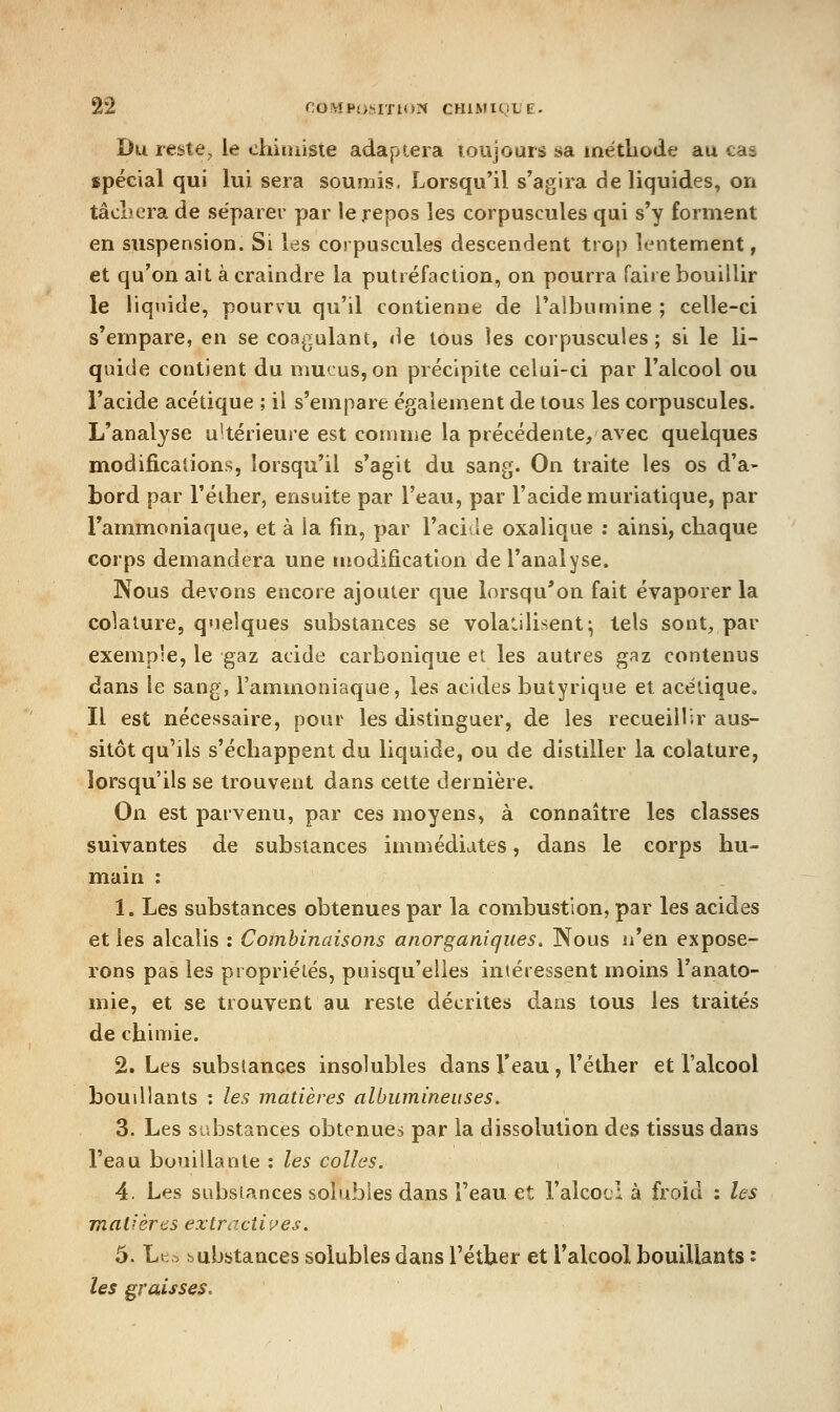 Du reste, le chituisie adaptera Toujours sa métliode au cas spécial qui lui sera soumis. Lorsqu'il s'agira de liquides, on tâclicra de séparer par le repos les corpuscules qui s'y forment en suspension. Si les corpuscules descendent trop lentement, et qu'on ait à craindre la putréfaction, on pourra faire bouillir le liquide, pourvu qu'il contienne de Taibumine ; celle-ci s'empare, en se coagulant, de tous les corpuscules ; si le li- quide contient du mucus, on précipite celui-ci par l'alcool ou l'acide acétique ; il s'empare également de tous les corpuscules. L'analyse u'térieure est comme la précédente, avec quelques modifications, lorsqu'il s'agit du sang. On traite les os d'a- bord par l'éiher, ensuite par l'eau, par l'acide muriatique, par l'ammoniaque, et à la fm, par l'acide oxalique ; ainsi, chaque corps demandera une modification de l'analyse. Nous devons encore ajouter que lorsqu'on fait évaporer la colature, quelques substances se volatilisent^ tels sont, par exemple, le gaz acide carbonique et les autres gaz contenus dans le sang, l'ammoniaque, les acides butyrique et acétique. Il est nécessaire, pour les distinguer, de les recueillir aus- sitôt qu'ils s'échappent du liquide, ou de distiller la colature, lorsqu'ils se trouvent dans cette dernière. On est parvenu, par ces moyens, à connaître les classes suivantes de substances immédiates, dans le corps hu- main : 1. Les substances obtenues par la combustion, par les acides et les alcalis : Combinaisons anorganiques. Nous n'en expose- rons pas les propriétés, puisqu'elles intéressent moins l'anato- mie, et se trouvent au reste décrites dans tous les traités de chimie. 2. Les substances insolubles dans l'eau, l'éther et l'alcool boudlants ; les matières albumineiises. 3. Les substances obtenues par la dissolution des tissus dans l'eau bouillante : les colles. 4. Les substances solubles dans l'eau et l'alcocl à froid : les mal-'ères extractives. 5. Lt. -Dubstances solubles dans l'éther et l'alcool bouillants '<■ les graisses.