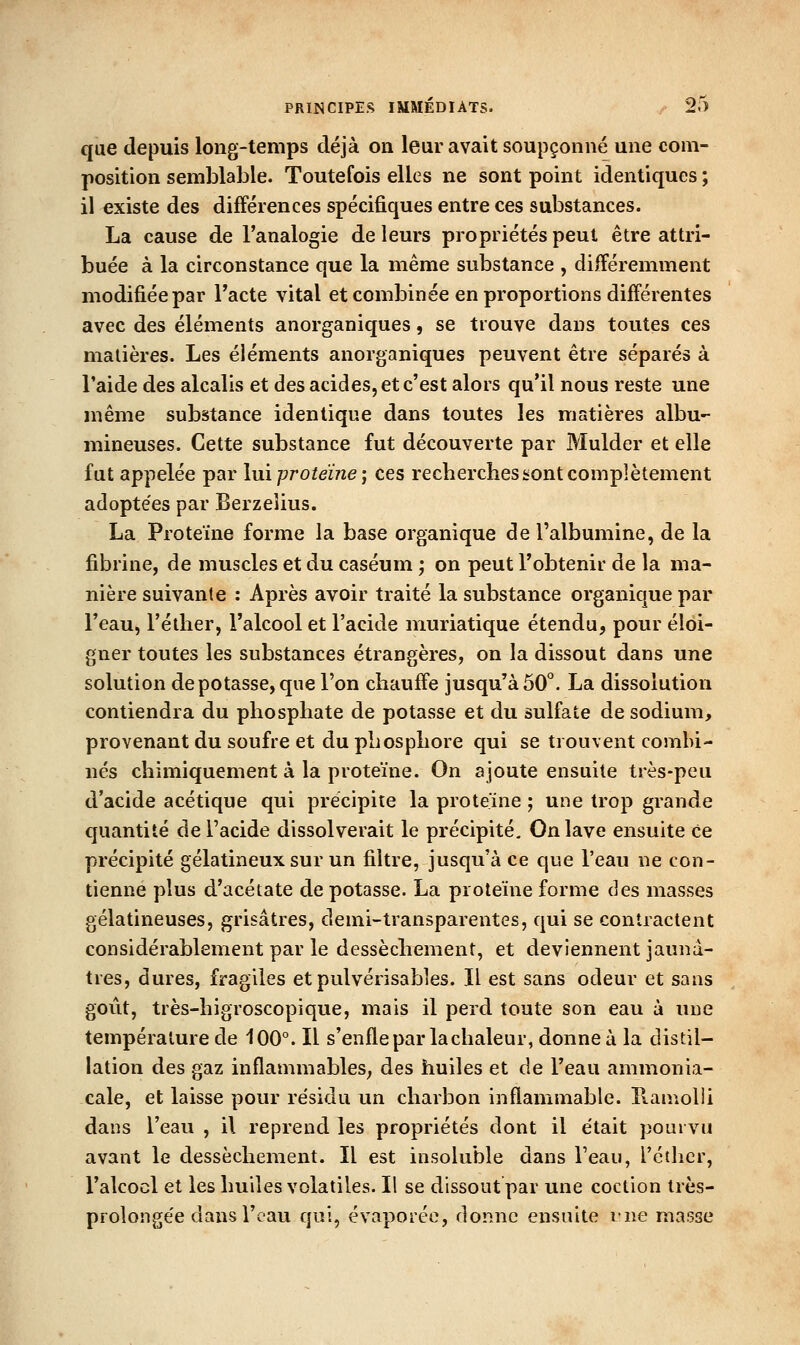 que depuis long-temps déjà on leur avait soupçonné une com- position semblable. Toutefois elles ne sont point identiques ; il existe des différences spécifiques entre ces substances. La cause de l'analogie de leurs propriétés peut être attri- buée à la circonstance que la même substance , différemment modifiée par Tacte vital et combinée en proportions différentes avec des éléments anorganiques, se trouve dans toutes ces matières. Les éléments anorganiques peuvent être séparés à l'aide des alcalis et des acides, et c'est alors qu'il nous reste une même substance identique dans toutes les matières albu- mineuses. Cette substance fut découverte par Mulder et elle fut appelée par lui protéine; ces recherches sont complètement adoptées par Berzeiius. La Protéine forme la base organique de l'albumine, de la fibrine, de muscles et du caséum ; on peut l'obtenir de la ma- nière suivante : Après avoir traité la substance organique par l'eau, l'élher, l'alcool et l'acide muriatique étendu, pour éloi- gner toutes les substances étrangères, on la dissout dans une solution de potasse, que l'on chauffe jusqu'à 50*. La dissolution contiendra du phosphate de potasse et du sulfate de sodium, provenant du soufre et du phosphore qui se trouvent combi- nés chimiquement à la protéine. On ajoute ensuite très-peu d'acide acétique qui précipite la protéine ; une trop grande quantité de l'acide dissolverait le précipité. On lave ensuite Ce précipité gélatineux sur un filtre, jusqu'à ce que l'eau ne con- tienne plus d'acétate de potasse. La protéine forme des masses gélatineuses, grisâtres, demi-transparentes, qui se contractent considérablement par le dessèchement, et deviennent jaunâ- tres, dures, fragiles et pulvérisables. Il est sans odeur et sans goût, très-higroscopique, mais il perd toute son eau à une température de 100°. Il s'enfle par la chaleur, donne à la distil- lation des gaz inflammables; des huiles et de l'eau ammonia- cale, et laisse pour résidu un charbon inflammable. Hamolii dans l'eau , il reprend les propriétés dont il était pourvu avant le dessèchement. Il est insoluble dans l'eau, l'éther, l'alcocl et les huiles volatiles. Il se dissout par une coction très- prolongée dans l'eau qui, évaporée, donne ensuite vue masse