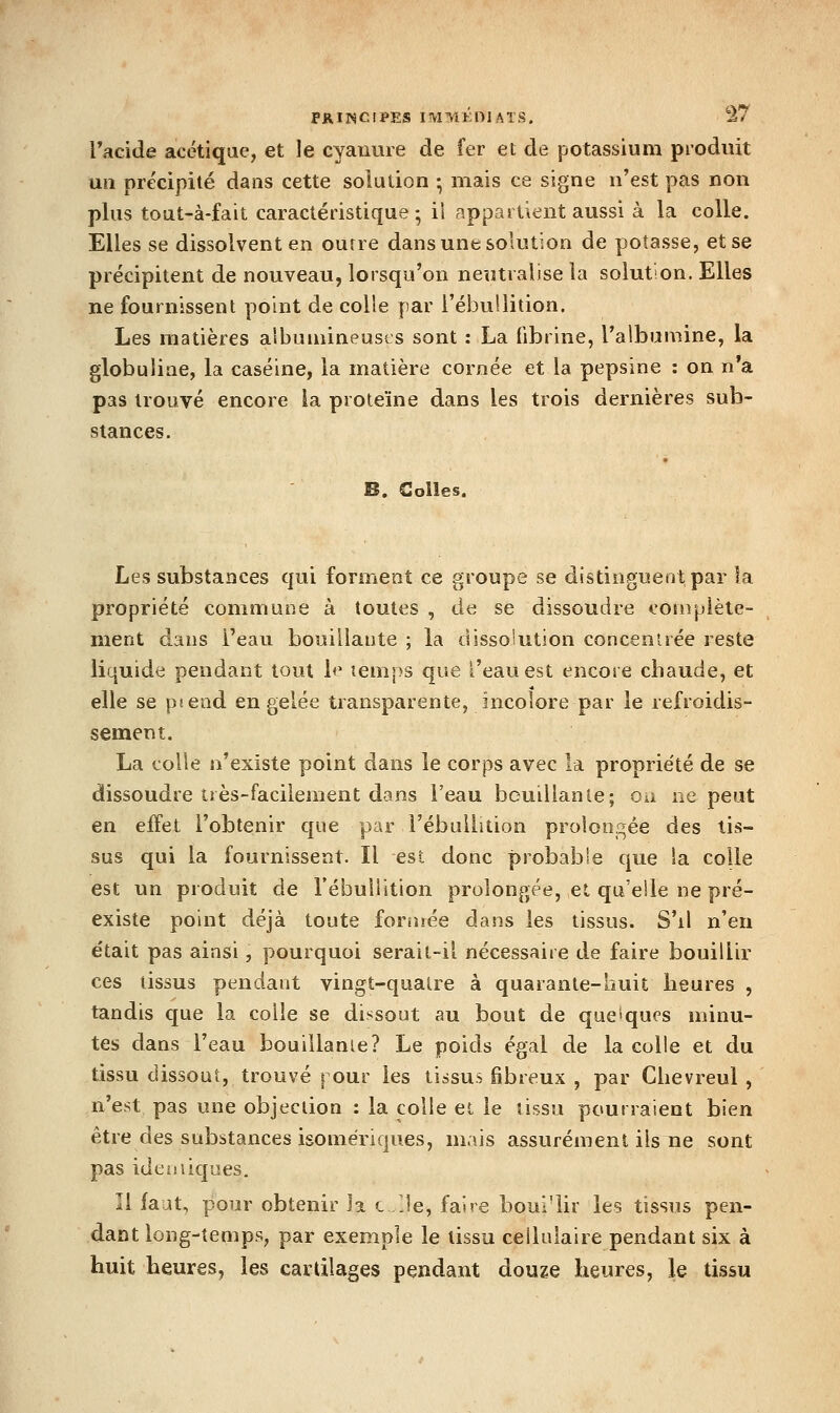 Tacide acétique, et le cyanure de fer et de potassium produit un précipité dans cette solution ; mais ce signe n'est pas non plus tout-à-fait caractéristique ; iî appartient aussi à la colle. Elles se dissolvent en outre dans une solution de potasse, et se précipitent de nouveau, lorsqu'on neutralise la solution. Elles ne fournissent point de colle par l'ébuUition. Les matières aibuniineuscs sont : La fibrine, l'albumine, la globuliae, la caséine, la matière cornée et la pepsine : on n'a pas trouvé encore la protéine dans les trois dernières sub- stances. « B. Colles. Les substances qui forment ce groupe se distinguent par la propriété commune à toutes , de se dissoudre complète- ment dans l'eau bouillaute ; la dissolution concentrée reste liquide pendant tout b* temps que l'eau est encore chaude, et elle se ptend en gelée transparente, incolore par le refroidis- sement. La colle n'existe point dans le corps avec la proprie'té de se dissoudre très-facilement dans l'eau bouillante; ou ne peut en effet l'obtenir que par l'ébuUition prolongée des tis- sus qui la fournissent. Il est donc probable que ia colle est un produit de l'ébuilition prolongée, et qu'elle ne pré- existe point déjà toute foraiée dans les tissus. S'il n'en était pas ainsi, pourquoi serait-il nécessaire de faire bouillir ces tissus pendant vingt-quatre à quarante-huit heures , tandis que la colle se dissout au bout de quelques minu- tes dans l'eau bouillante? Le poids égal de la colle et du tissu dissout, trouvé pour les tissus fibreux , par Cbevreul , n'est pas une objection : la colle et le tissu pourraient bien être des substances isomériques, mais assurément ils ne sont pas ideuîiques. Il faut, pour obtenir la l /Je, faire boui'lir les tissus pen- dant long-temps, par exemple le tissu cellulaire pendant six à huit heures, les cartilages pendant douze heures, le tissu