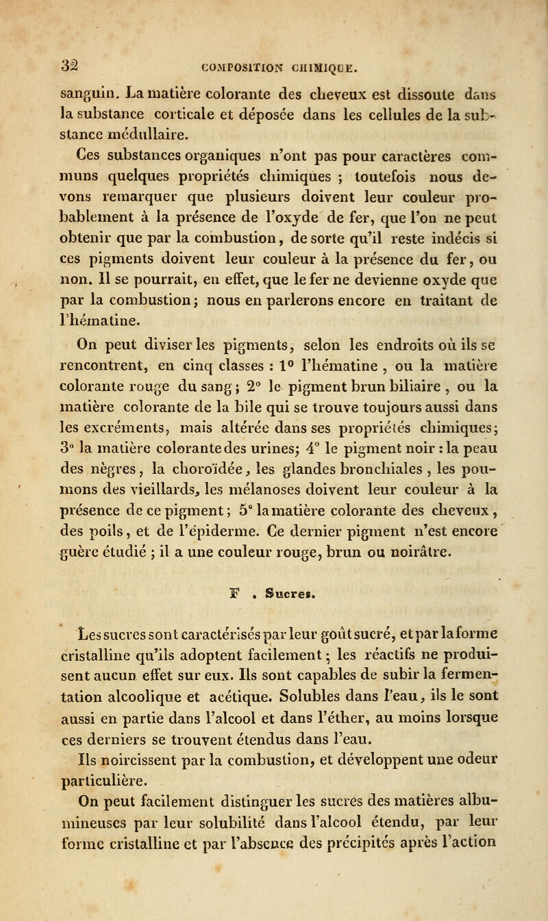sanguin. La matière colorante des cheveux est dissoute dans la substance corticale et déposée dans les cellules de la sub- stance médullaire. Ces substances organiques n'ont pas pour caractères com- muns quelques propriétés chimiques ; toutefois nous de- vons remarquer que plusieurs doivent leur couleur pro- bablement à la présence de l'oxyde de fer, que l'on ne peut obtenir que par la combustion, de sorte qu'il reste indécis si ces pigments doivent leur couleur à la présence du fer, ou non. 11 se pourrait, en effet, que le fer ne devienne oxyde que par la combustion; nous en parlerons encore en traitant de riiématine. On peut diviser les pigments, selon les endroits où ils se rencontrent, en cinq classes : 1** l'hématine , ou la matière colorante rouge du sang ; 2** le pigment brun biliaire , ou la matière colorante de la bile qui se trouve toujours aussi dans les excréments, mais altérée dans ses propriétés chimiques; 3° la matière colorante des urines; 4° le pigment noir :1a peau des nègres, la choroïdée, les glandes bronchiales , les pou- mons des vieillardsj, les mélanoses doivent leur couleur à la présence de ce pigment ; 5 la matière colorante des cheveux, des poils, et de l'épiderme. Ce dernier pigment n'est encore guère étudié ; il a une couleur rouge, brun ou noirâtre. F * Sucres. Lessucressont caractérisés par leur goùtsucré, etparlaforme cristalline qu'ils adoptent facilement ; les réactifs ne produi- sent aucun effet sur eux. Ils sont capables de subir la fermen- tation alcoolique et acétique. Solubles dans l'eau, ils le sont aussi en partie dans l'alcool et dans l'éther, au moins lorsque ces derniers se trouvent étendus dans l'eau. Ils noircissent par la combustion, et développent une odeur particulière. On peut facilement distinguer les sucres des matières albu- mineuses par leur solubilité dans l'alcool étendu, par leur forme cristalline et par l'absence des précipités après l'action