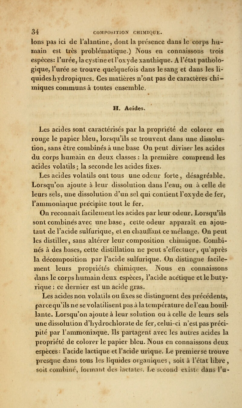 Ions pas ici de l'alantine, dont la présence dans le corps hu- main est très problématique.) Nous en connaissons trois espèces: Turée, la cystine et l'oxyde xanthique. A l'état patholo- gique, l'urée se trouve quelquefois dans le sang et dans les li- quides hydropiques. Ces matières n'ont pas de caractères chi- miques communs à toutes ensemble. H. Acides. Les acides sont caractérisés par la proprie'té de colorer en rouge le papier bleu, lorsqu'ils se trouvent dans une dissolu- tion, sans être combinés à une base On peut diviser les acides du corps humain en deux classes : la première comprend les acides volatils ; la seconde les acides fixes. Les acides volatils ont tous une odeur forte, désagréable. Lorsqu'on ajoute à leur dissolution dans l'eau, ou à celle de leurs sels, une dissolution d'un sel qui contient l'oxyde de fer, l'ammoniaque précipite tout le fer. On reconnaît facilement les acides par leur odeur. Lorsqu'ils sont combinés avec une base, cette odeur apparaît en ajou- tant de l'acide sulfurique, et en chauffant ce mélange. On peut les distiller, sans altérer leur composition chimique. Combi- nés à des bases, cette distillation ne peut s'effectuer, qu'après la décomposition par l'acide sulfurique. On distingue facile- ment leurs propriétés chimiques. Nous en connaissons dans le corps humain deux espèces, l'acide acétique et le buty- rique ; ce dernier est un acide gras. Les acides non volatils ou fixes se distinguent des précédents, parce qu'ils ne se volatilisent pas à la température de l'eau bouil- lante. Lorsqu'on ajoute à leur solution ou à celle de leurs sels une dissolution d'hydrochlorate de fer^ celui-ci n'est pas préci- pité par l'ammoniaque. Ils partagent avec les autres acides la propriété de colorer le papier bleu. Nous en connaissons deux espèces ; l'acide lactique et l'acide urique. Le premier se trouve presque dans tous les liquides organiques , soit à l'état libre , soit combiné, formant des lactate^^. Le second existfi dans l'u-»