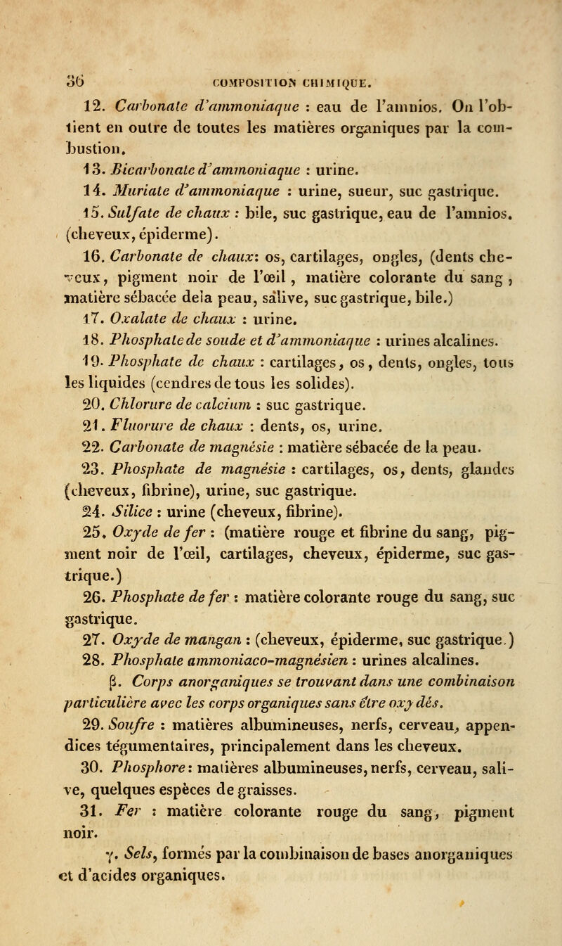 12. Carbonate d'ammoniaque : eau de l'aninios. On l'ob- tient en outre de toutes les matières organiques par la tom- Ï3UStion. 13. Bicarbonate d^ammoniaque : urine. 14. Muriate d'ammoniaque : urine, sueur, suc gastrique. i5. Sulfate de chaux : bile, suc gastrique, eau de Tamnios. (cheveux, épiderme). 16. Carbonate de chaux: os, cartilages, ongles, (dents che- veux, pigment noir de l'œil, matière colorante du sang , matière sébacée delà peau, salive, suc gastrique, bile.) 17. Oxalate de chaux : urine. 18. Phosphate de soude et d'ammoniaque : urines alcalines. 19. Phosphate de chaux : cartilages, os, dents, ongles, tous les liquides (cendres de tous les solides). 20. Chlorure de calcium : suc gastrique. 21. Fluorure de chaux : dents, os, urine. 22. Carbonate de magnésie : matière sébacée de la peau. 23. Phosphate de magjiésie : cartilages, os, dents, glandes (cheveux, fibrine), urine, suc gastrique. 24. Silice î urine (cheveux, fibrine). 25♦ Oxyde de fer : (matière rouge et fibrine du sang, pig- ment noir de l'œil, cartilages, cheveux, épiderme, suc gas- trique.) 26. Phosphate de fer i matière colorante rouge du sang, suc gastrique. 2T. Oxyde de mangan : (cheveux, épiderme, suc gastrique) 28. Phosphate ammoniaco-magnésien : urines alcalines. p. Corps anorpaniques se trout^ant dans une combinaison particulière avec les corps organiques sans être oxy dés. 29. Soufre : matières albumineuses, nerfs, cerveau^ appen- dices tégumentaires, principalement dans les cheveux. 30. Phosphore: matières albumineuses,nerfs, cerveau, sali- ve, quelques espèces dégraisses. 31. Fer : matière colorante rouge du sang, pigment noir. Y. Sels^ formés par la couibiiiaison de bases anorganiques et d'acides organiques.