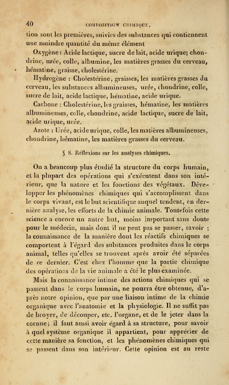 tien sont les premières, suivies des suljstances qui contiennent uue moindre quantité du même élément Oxygène : Acide lactique, sucre de lait, acide urique; chon- drine^ urée, colle, albumine, les matières grasses du cerveau, liématine, graisse, cholestérine. Hydrogène : Cholestérine, graisses, les matières grasses du cerveau, les substances aibumineuses, urée, cliondrine, colle, sucre de lait, acide lacticjue, liématine, acide urique. Carbone : Cholestérine, les graisses^ hémaline, les matières albumineuseS; colle, cliondrine, acide lactique, sucre de lait, î^cide urique, urée. Azole : Urée, acide urique, colle, les matières aibumineuses, cliondrine, liématine, les matières grasses du cerveau. § 8. Réflexions sur les analyses chimiques. On a beaucoup plus étudié la structure du corps humain, et la plupart des opérations qui s'exécutent dans son inté- rieur, que la nature et les fonctions des végétaux. Déve- lopper les phénomènes chimiques qui s'accomplissent dans le corps vivant, est le but scientifique auquel tendent, en der- nière analyse, les efforts de la chimie animale. Toutefois cette science a encore un autre but, moins important sans doute pour le médecin, mais dont il ne peut pas se passer, savoir : la connaissance de la manière dont les réactifs chimiques se comportent à l'égard des substances produites dans le corps animal, telles qu'elles se trouvent après avoir été séparées de ce dernier. C'est chez l'homme que la partie chimique des opérations de la vie animale a été le plus examinée. Mais la connaissance intime des actions chimiques qui se passent dans le corps humain, ne pourra être obtenue, d'a- près notre opinion, que par une liaison intime de la chimie organique avec l'anatomie et la physiologie. Il ne suffit pas de broyer, de découper, etc. l'organe, et de le jeter dans la cornue; il faut aussi avoir égard à sa structure, pour savoir à quel système organique il appartient, pour apprécier de cette manière sa fonction, et les phénomènes chimiques qui se passent dans son intéripur. Celle opinion est au reste
