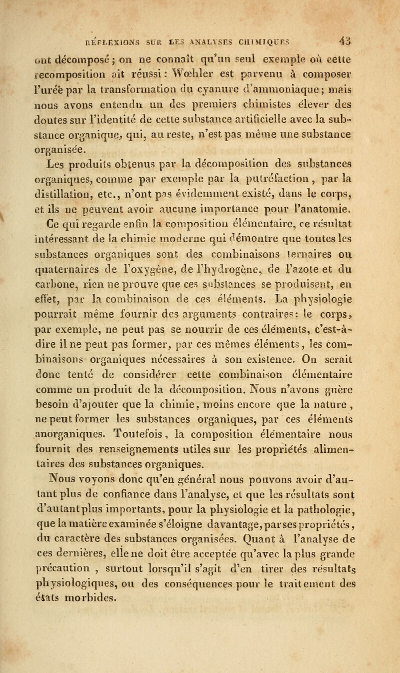 Diit décomposé ; on ne connaît qu'un seul exemple où cette recomposition ait réussi : Wœliler est parvenu à composer Furéè par la transformation du cyanure d'ammoniaque ; mais nous avons entendu un clés premiers chimistes élever des doutes sur l'identité de cette substance artificielle avec la sub- stance organique, qui, an reste, n'est pas même une substance organisée. Les produits obtenus par la décomposilion des substances organiques, comme par exemple par la putréfaction, par la distillation, etc., n'ont pas évidemment existé, dans le corps, et ils ne peuvent avoir aucune importance pour Tanatomie. Ce qui regarde enfin la composition élémentaire, ce résultat intéressant de la chimie moderne qui démontre que toutes les substances organiques sont des combinaisons ternaires ou quaternaires de l'oxygène, de Fliydrogène, de l'azote et du carbone, rien ne prouve que ces substances se produisent, en effet, par la combinaison de ces éléments. La physiologie pourrait même fournir des arguments contraires: le corps, par exemple, ne peut pas se nourrir de ces éléments, c'est-à- dire il ne peut pas former^ par ces mêmes éléments, les com- binaisons organiques nécessaires à son existence. On serait donc tenté de considérer cette combinaison élémentaire comme un produit de la décomposition. Nous n'avons guère besoin d'ajouter que la chimie, moins encore que la nature , ne peut former les substances organiques, par ces éléments anorganiques. Toutefois, la composition élémentaire nous fournit des renseignements utiles sur les propriétés alimen- taires des substances organiques. Nous voyons donc qu'en général nous pouvons avoir d'au- tant plus de confiance dans l'analyse, et que les résultats sont d'autant plus importants, pour la physiologie et la pathologie, que la matière examinée s'éloigne davantage, par ses propriétés, du caractère des substances organisées. Quant à l'analyse de ces dernières, elle ne doit être acceptée qu'avec la plus grande précaution , surtout lorsqu'il s'agit d'en tirer des résultats physiologiques, ou des conséquences pour le traitement des éiats morbides.